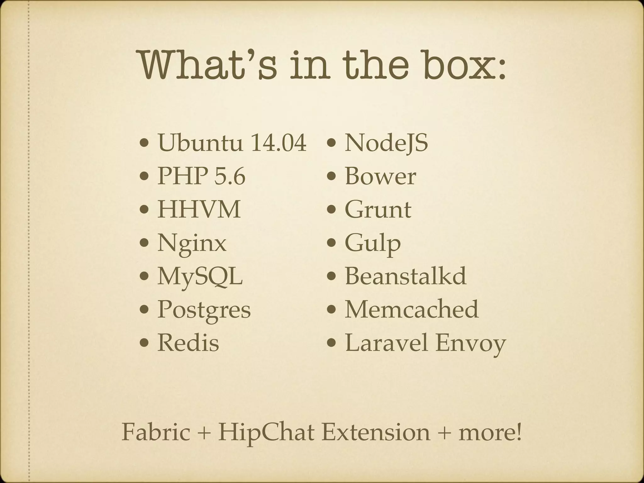 What’s in the box: • Ubuntu 14.04 • PHP 5.6 • HHVM • Nginx • MySQL • Postgres • Redis • NodeJS • Bower • Grunt • Gulp • Beanstalkd • Memcached • Laravel Envoy Fabric + HipChat Extension + more! 