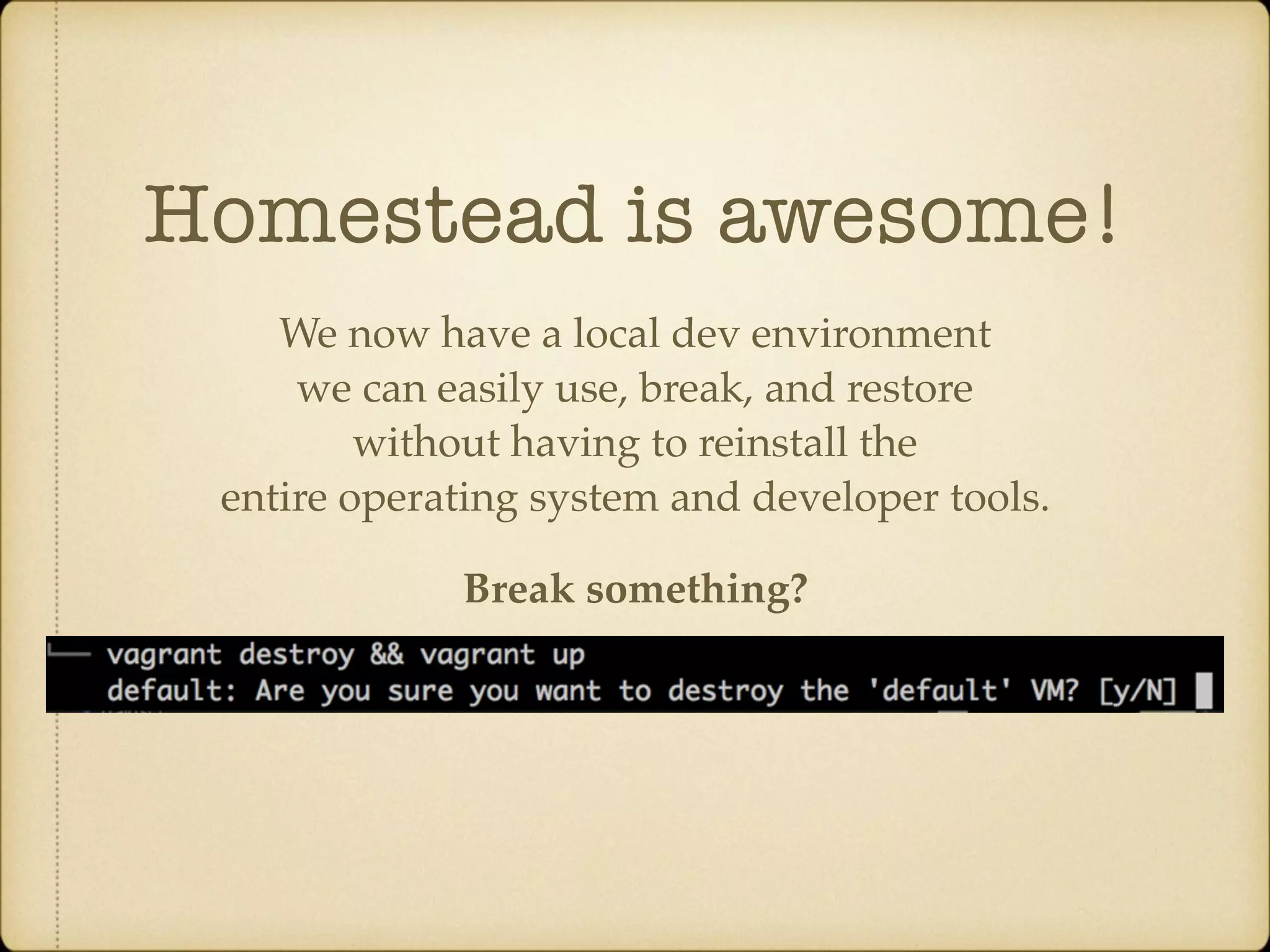 Homestead is awesome! We now have a local dev environment we can easily use, break, and restore without having to reinstall the entire operating system and developer tools. Break something? 