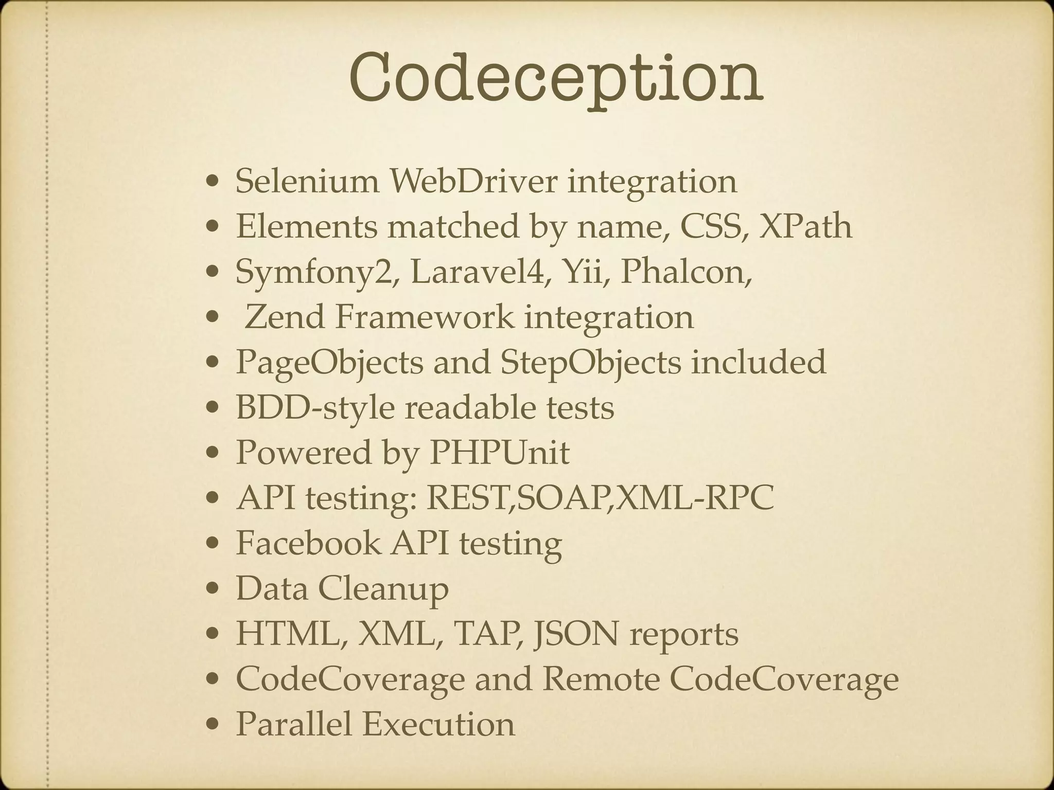 Codeception • Selenium WebDriver integration • Elements matched by name, CSS, XPath • Symfony2, Laravel4, Yii, Phalcon, • Zend Framework integration • PageObjects and StepObjects included • BDD-style readable tests • Powered by PHPUnit • API testing: REST,SOAP,XML-RPC • Facebook API testing • Data Cleanup • HTML, XML, TAP, JSON reports • CodeCoverage and Remote CodeCoverage • Parallel Execution 