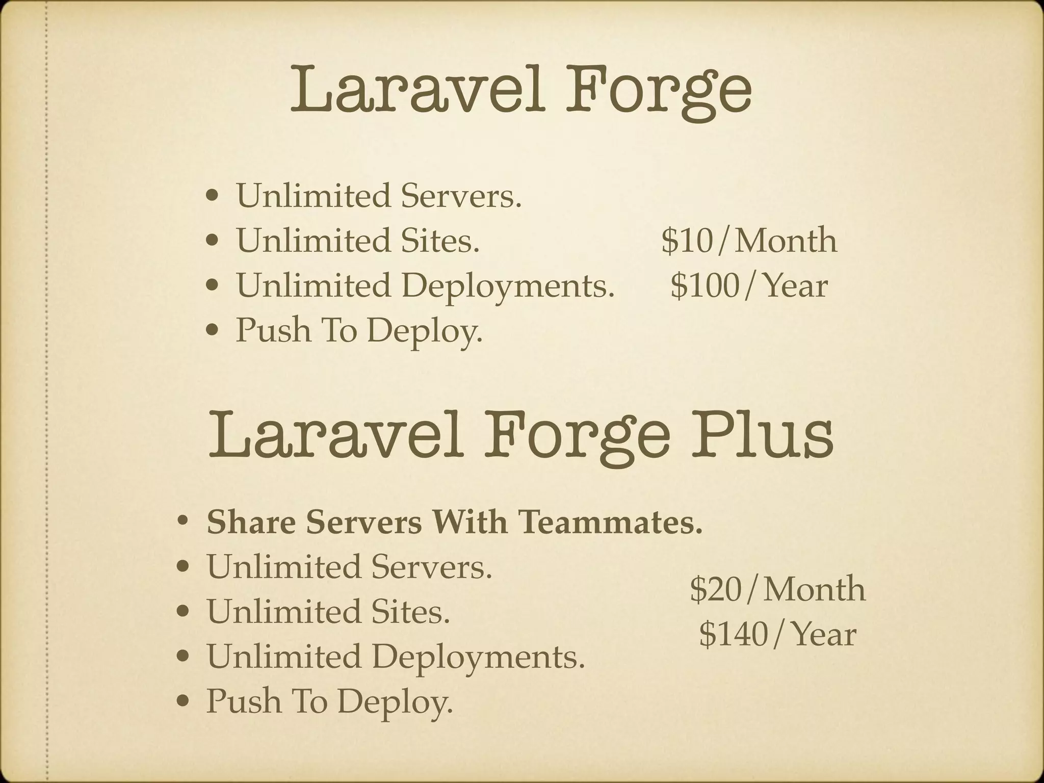 Laravel Forge • Unlimited Servers. • Unlimited Sites. • Unlimited Deployments. • Push To Deploy. Laravel Forge Plus • Share Servers With Teammates. • Unlimited Servers. • Unlimited Sites. • Unlimited Deployments. • Push To Deploy. $10/Month $100/Year $20/Month $140/Year 