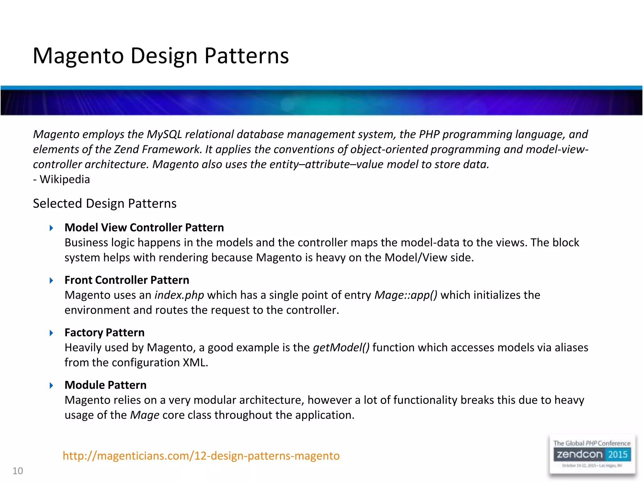 10
Magento employs the MySQL relational database management system, the PHP programming language, and
elements of the Zend Framework. It applies the conventions of object-oriented programming and model-view-
controller architecture. Magento also uses the entity–attribute–value model to store data.
- Wikipedia
Selected Design Patterns
 Model View Controller Pattern
Business logic happens in the models and the controller maps the model-data to the views. The block
system helps with rendering because Magento is heavy on the Model/View side.
 Front Controller Pattern
Magento uses an index.php which has a single point of entry Mage::app() which initializes the
environment and routes the request to the controller.
 Factory Pattern
Heavily used by Magento, a good example is the getModel() function which accesses models via aliases
from the configuration XML.
 Module Pattern
Magento relies on a very modular architecture, however a lot of functionality breaks this due to heavy
usage of the Mage core class throughout the application.
Magento Design Patterns
http://magenticians.com/12-design-patterns-magento
 