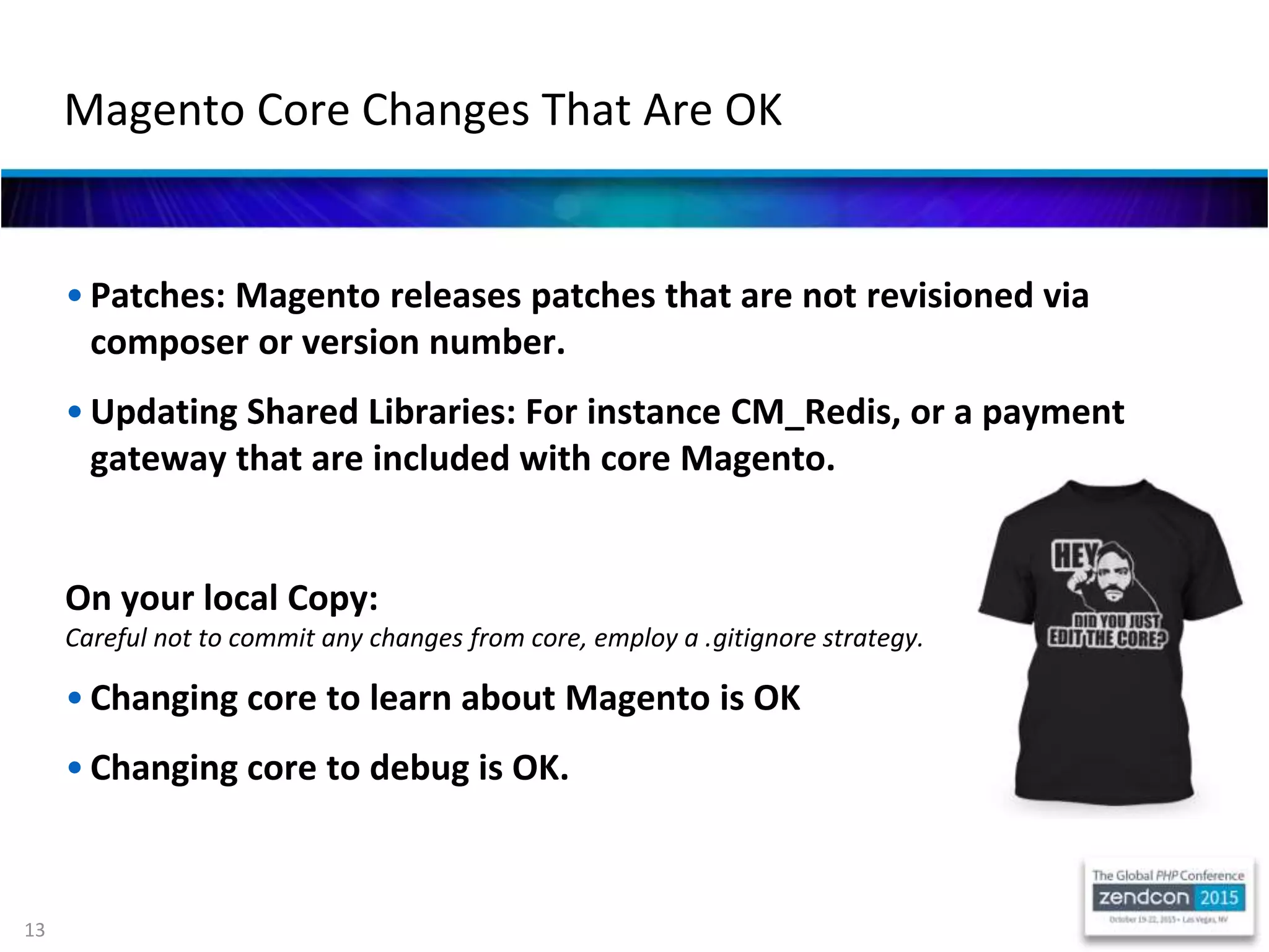 13
• Patches: Magento releases patches that are not revisioned via
composer or version number.
• Updating Shared Libraries: For instance CM_Redis, or a payment
gateway that are included with core Magento.
On your local Copy:
Careful not to commit any changes from core, employ a .gitignore strategy.
• Changing core to learn about Magento is OK
• Changing core to debug is OK.
Magento Core Changes That Are OK
 