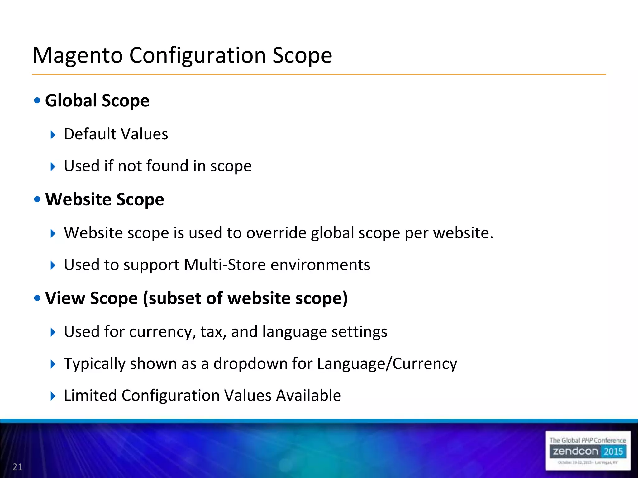 21
• Global Scope
 Default Values
 Used if not found in scope
• Website Scope
 Website scope is used to override global scope per website.
 Used to support Multi-Store environments
• View Scope (subset of website scope)
 Used for currency, tax, and language settings
 Typically shown as a dropdown for Language/Currency
 Limited Configuration Values Available
Magento Configuration Scope
 