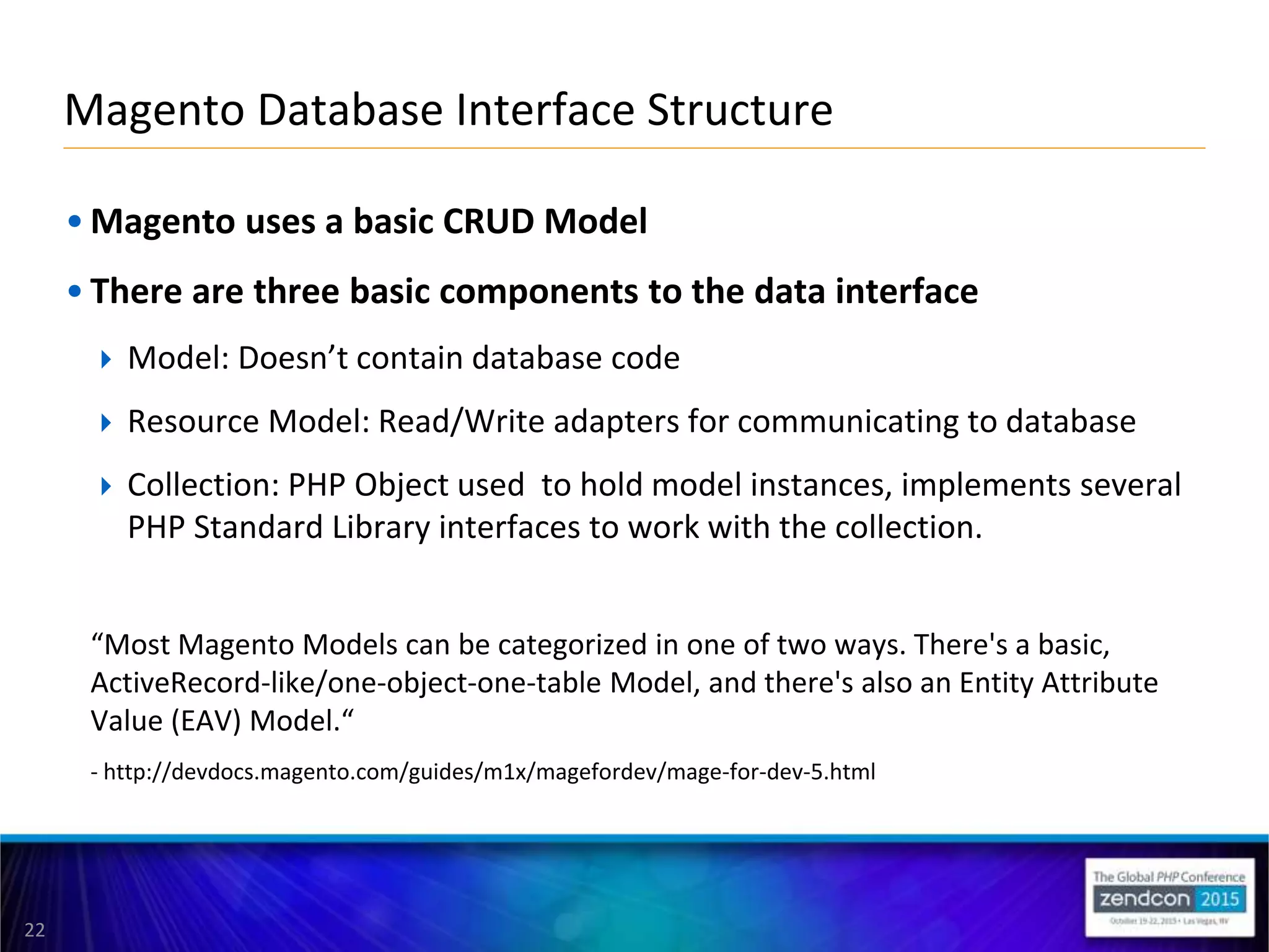 22
• Magento uses a basic CRUD Model
• There are three basic components to the data interface
 Model: Doesn’t contain database code
 Resource Model: Read/Write adapters for communicating to database
 Collection: PHP Object used to hold model instances, implements several
PHP Standard Library interfaces to work with the collection.
“Most Magento Models can be categorized in one of two ways. There's a basic,
ActiveRecord-like/one-object-one-table Model, and there's also an Entity Attribute
Value (EAV) Model.“
- http://devdocs.magento.com/guides/m1x/magefordev/mage-for-dev-5.html
Magento Database Interface Structure
 