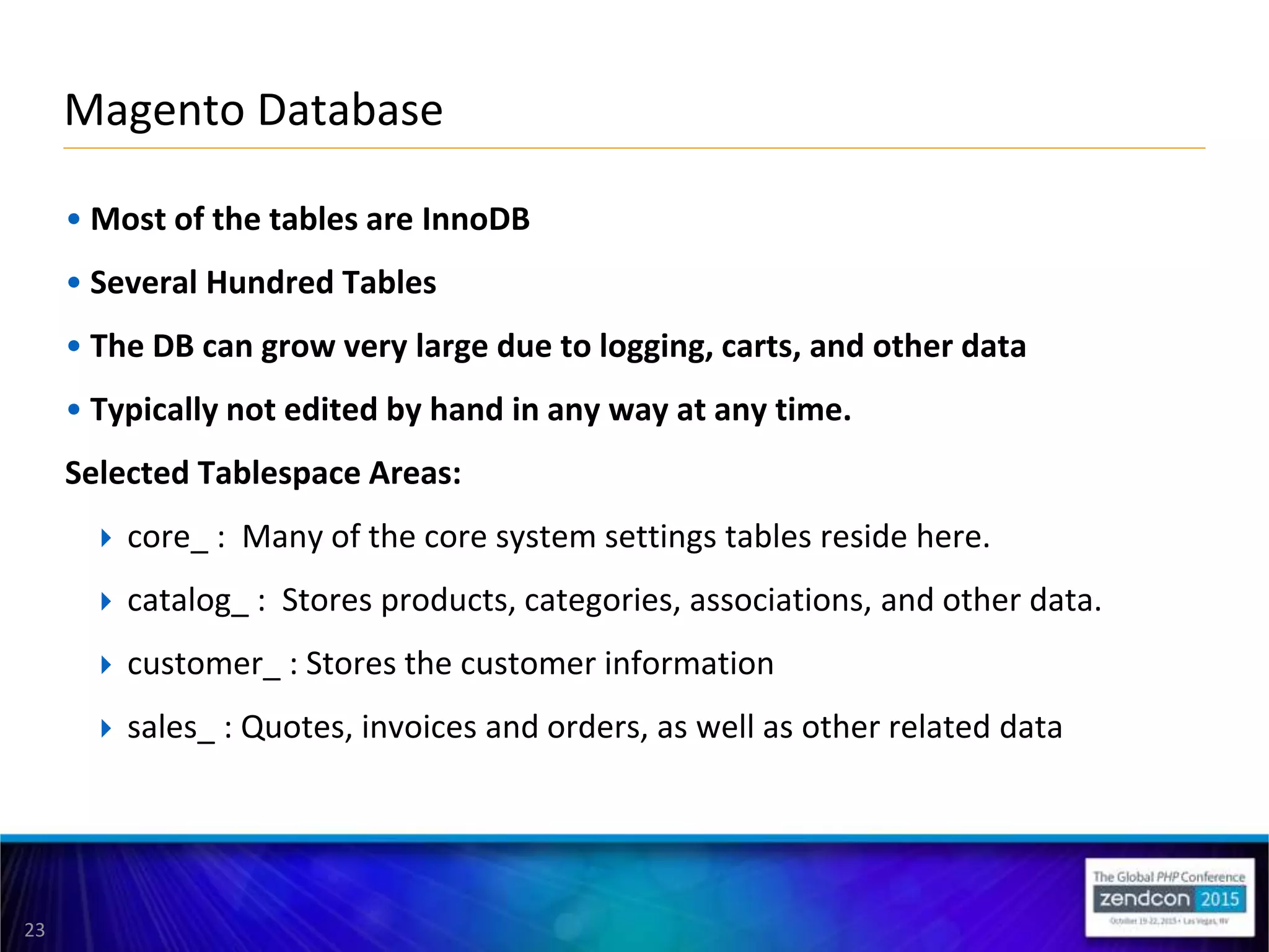 23
• Most of the tables are InnoDB
• Several Hundred Tables
• The DB can grow very large due to logging, carts, and other data
• Typically not edited by hand in any way at any time.
Selected Tablespace Areas:
 core_ : Many of the core system settings tables reside here.
 catalog_ : Stores products, categories, associations, and other data.
 customer_ : Stores the customer information
 sales_ : Quotes, invoices and orders, as well as other related data
Magento Database
 