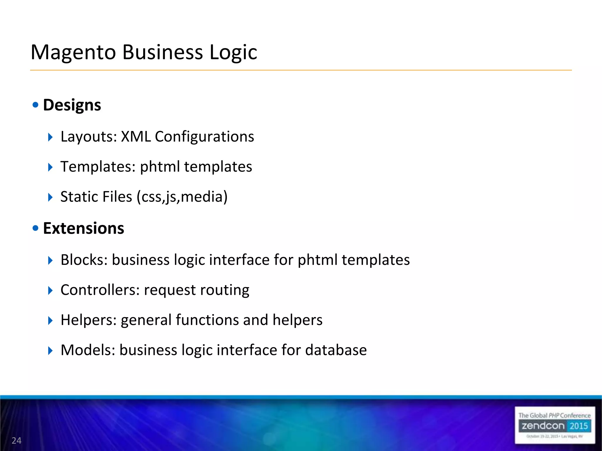 24
• Designs
 Layouts: XML Configurations
 Templates: phtml templates
 Static Files (css,js,media)
• Extensions
 Blocks: business logic interface for phtml templates
 Controllers: request routing
 Helpers: general functions and helpers
 Models: business logic interface for database
Magento Business Logic
 
