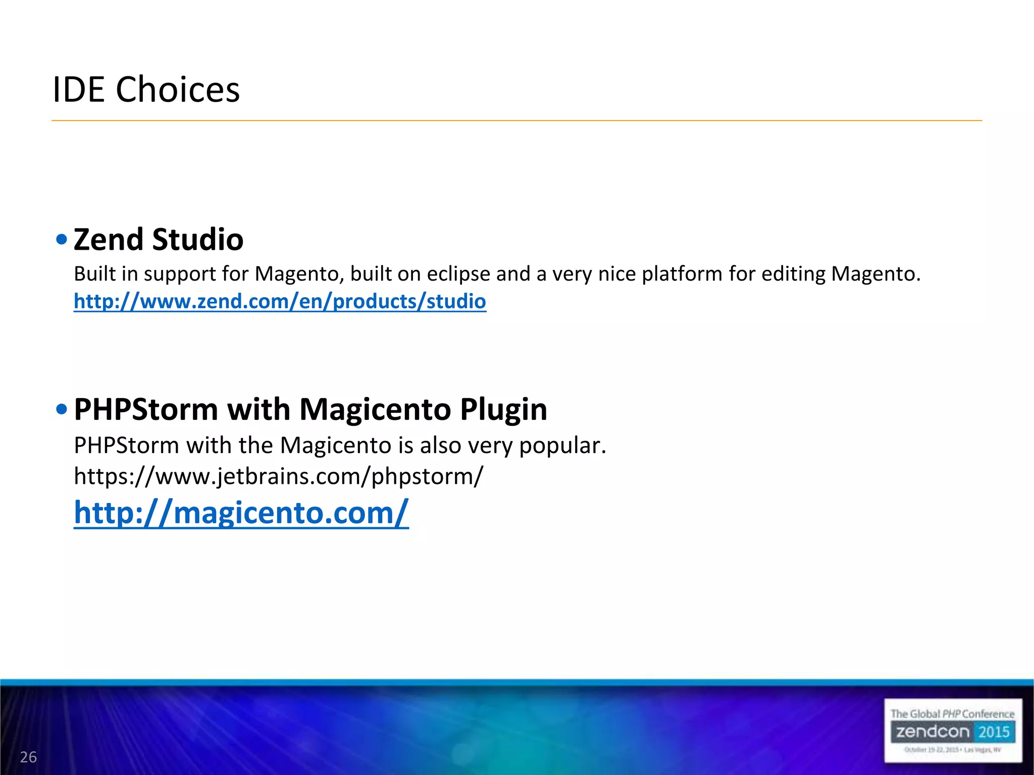 26
•Zend Studio
Built in support for Magento, built on eclipse and a very nice platform for editing Magento.
http://www.zend.com/en/products/studio
•PHPStorm with Magicento Plugin
PHPStorm with the Magicento is also very popular.
https://www.jetbrains.com/phpstorm/
http://magicento.com/
IDE Choices
 