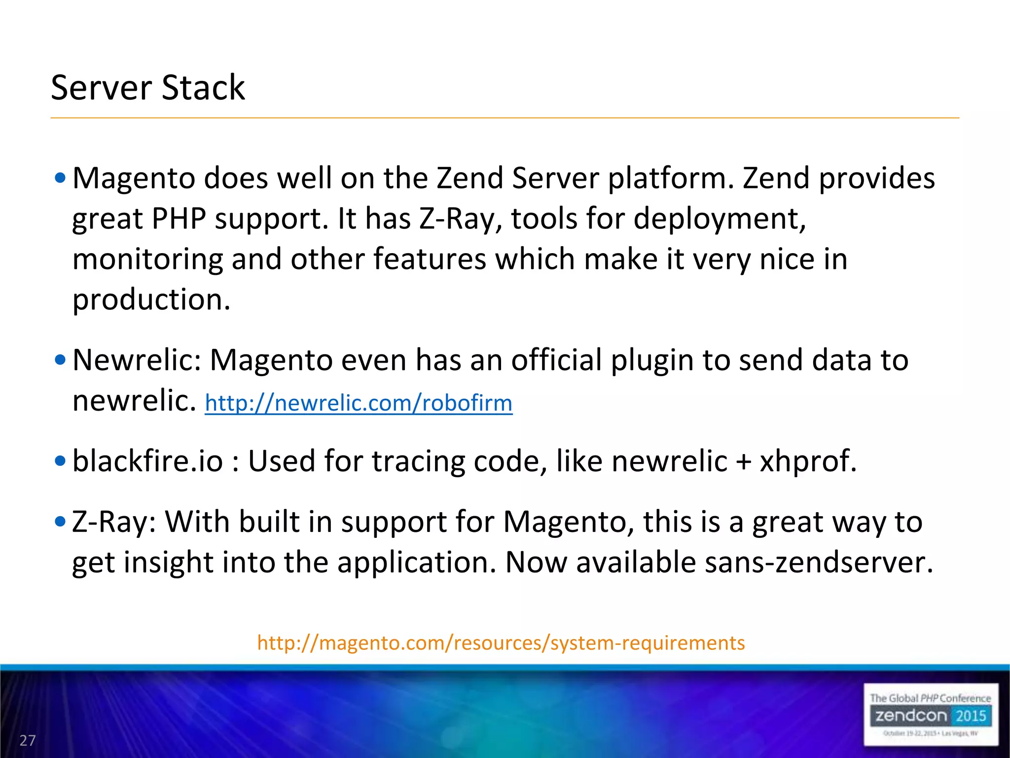 27
•Magento does well on the Zend Server platform. Zend provides
great PHP support. It has Z-Ray, tools for deployment,
monitoring and other features which make it very nice in
production.
•Newrelic: Magento even has an official plugin to send data to
newrelic. http://newrelic.com/robofirm
•blackfire.io : Used for tracing code, like newrelic + xhprof.
•Z-Ray: With built in support for Magento, this is a great way to
get insight into the application. Now available sans-zendserver.
Server Stack
http://magento.com/resources/system-requirements
 