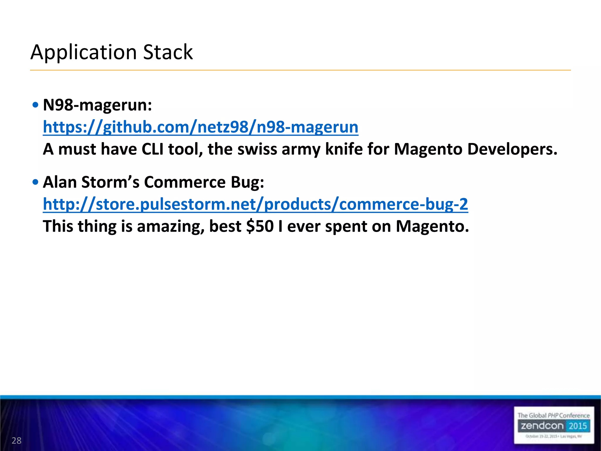 28
• N98-magerun:
https://github.com/netz98/n98-magerun
A must have CLI tool, the swiss army knife for Magento Developers.
• Alan Storm’s Commerce Bug:
http://store.pulsestorm.net/products/commerce-bug-2
This thing is amazing, best $50 I ever spent on Magento.
Application Stack
 
