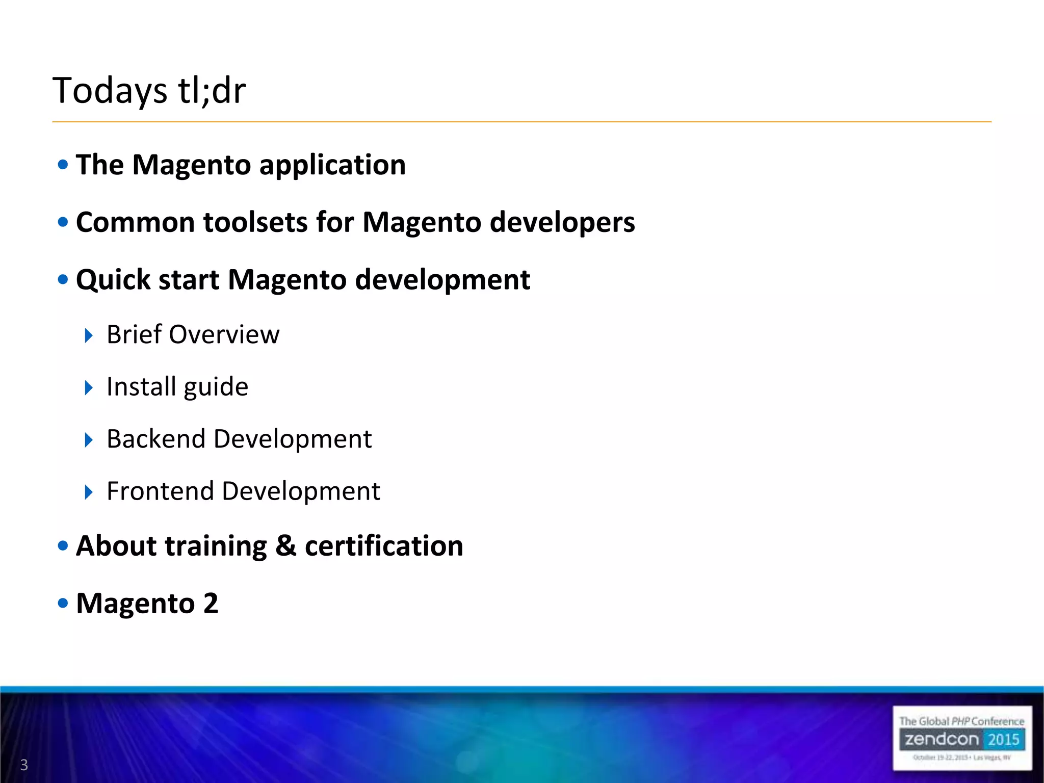 3
• The Magento application
• Common toolsets for Magento developers
• Quick start Magento development
 Brief Overview
 Install guide
 Backend Development
 Frontend Development
• About training & certification
• Magento 2
Todays tl;dr
 
