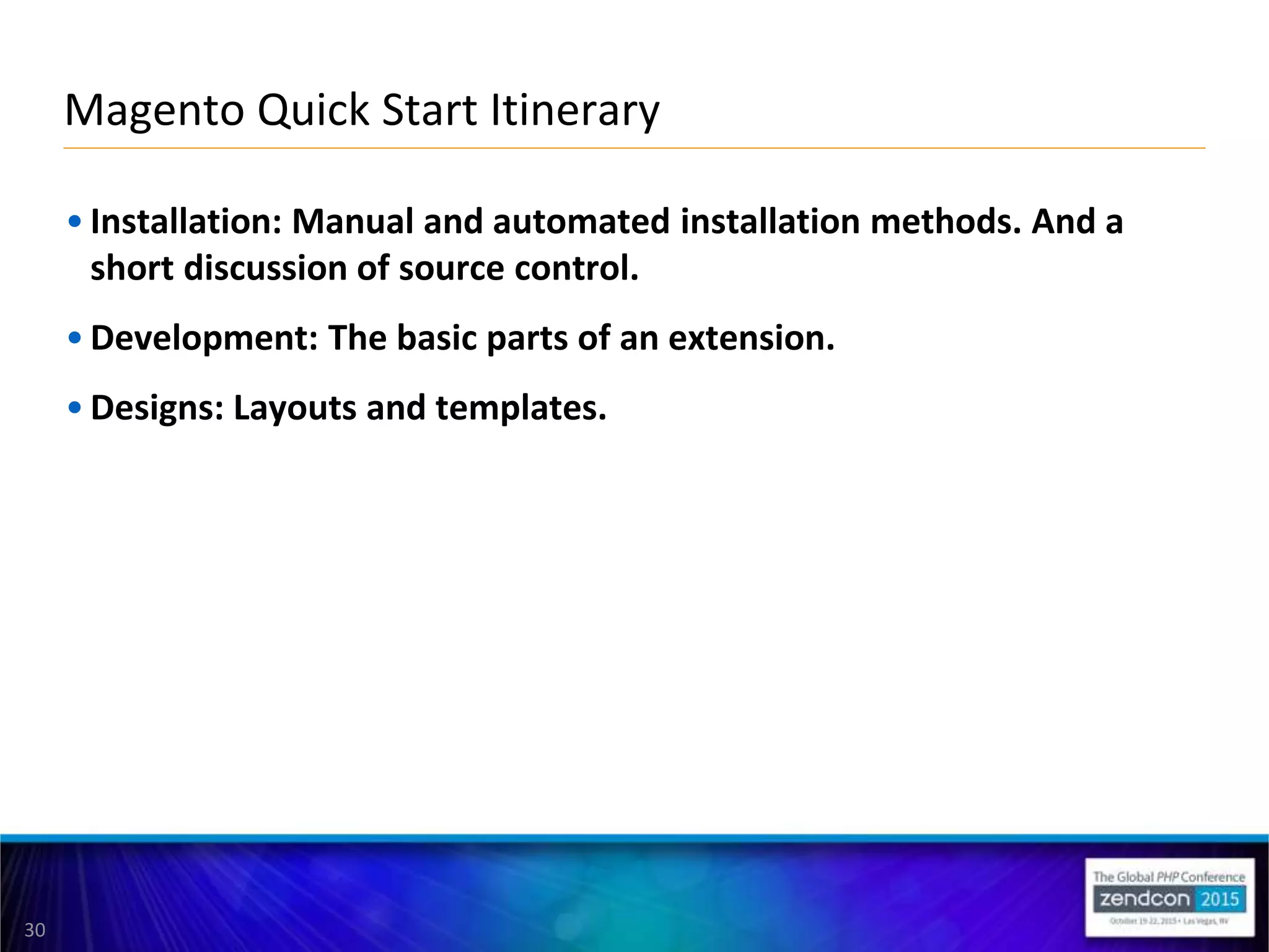 30
• Installation: Manual and automated installation methods. And a
short discussion of source control.
• Development: The basic parts of an extension.
• Designs: Layouts and templates.
Magento Quick Start Itinerary
 