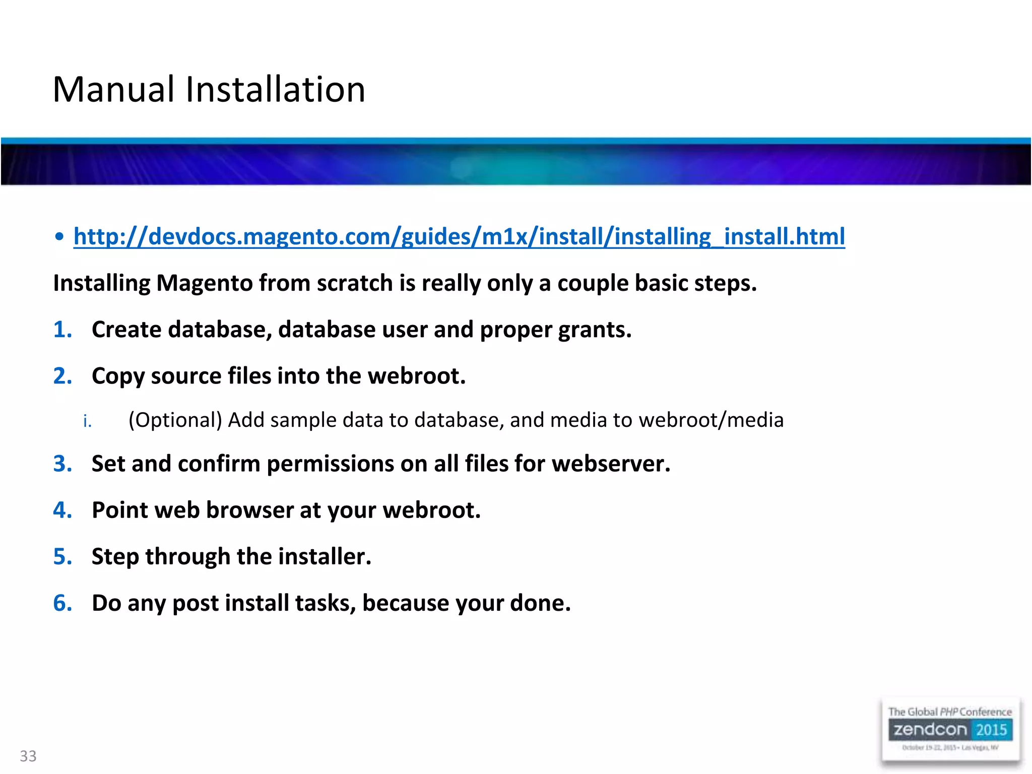 33
• http://devdocs.magento.com/guides/m1x/install/installing_install.html
Installing Magento from scratch is really only a couple basic steps.
1. Create database, database user and proper grants.
2. Copy source files into the webroot.
i. (Optional) Add sample data to database, and media to webroot/media
3. Set and confirm permissions on all files for webserver.
4. Point web browser at your webroot.
5. Step through the installer.
6. Do any post install tasks, because your done.
Manual Installation
 