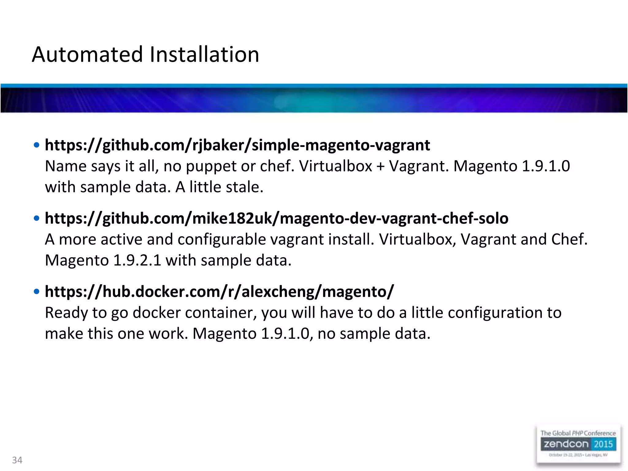 34
• https://github.com/rjbaker/simple-magento-vagrant
Name says it all, no puppet or chef. Virtualbox + Vagrant. Magento 1.9.1.0
with sample data. A little stale.
• https://github.com/mike182uk/magento-dev-vagrant-chef-solo
A more active and configurable vagrant install. Virtualbox, Vagrant and Chef.
Magento 1.9.2.1 with sample data.
• https://hub.docker.com/r/alexcheng/magento/
Ready to go docker container, you will have to do a little configuration to
make this one work. Magento 1.9.1.0, no sample data.
Automated Installation
 