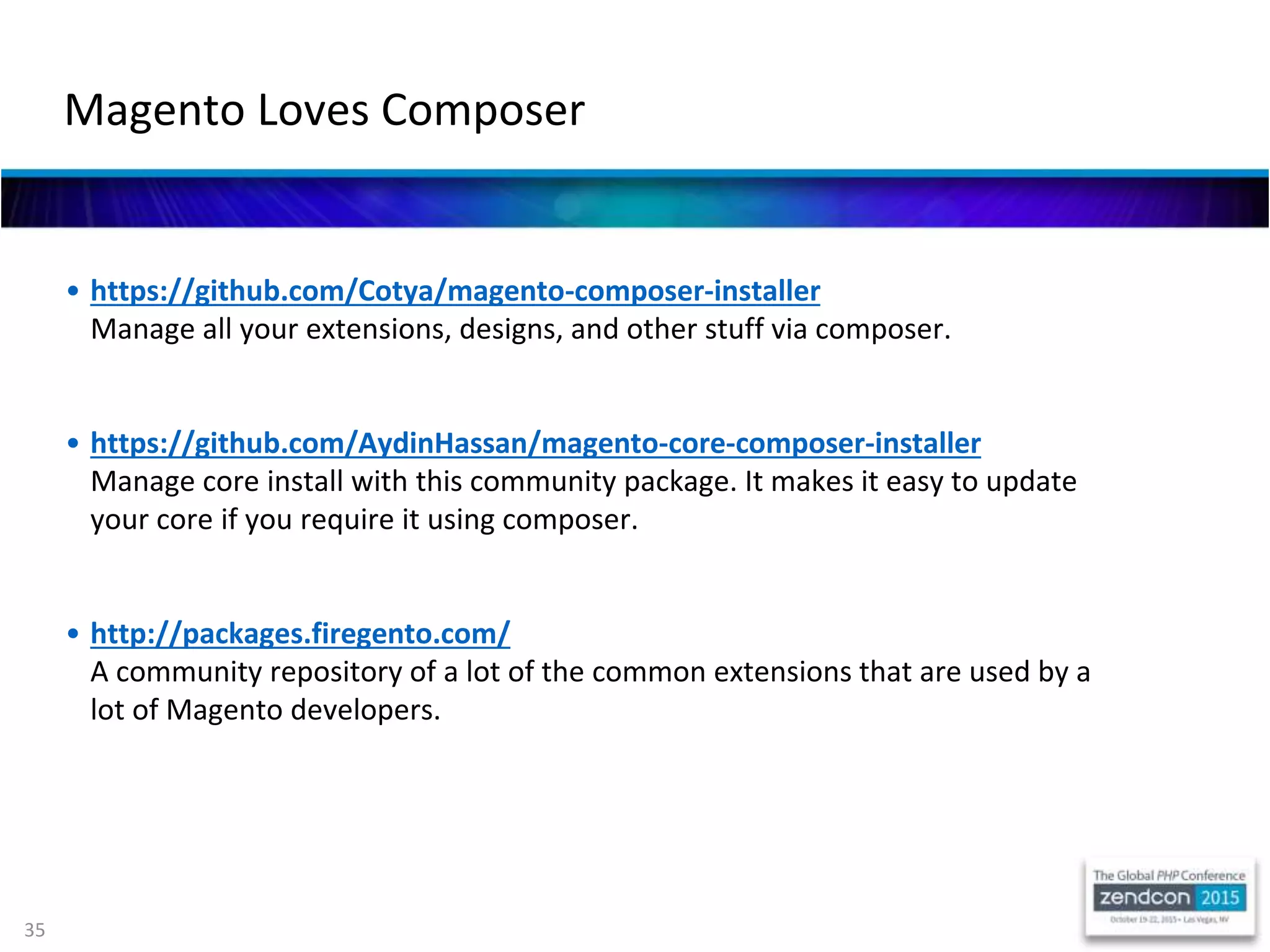 35
• https://github.com/Cotya/magento-composer-installer
Manage all your extensions, designs, and other stuff via composer.
• https://github.com/AydinHassan/magento-core-composer-installer
Manage core install with this community package. It makes it easy to update
your core if you require it using composer.
• http://packages.firegento.com/
A community repository of a lot of the common extensions that are used by a
lot of Magento developers.
Magento Loves Composer
 