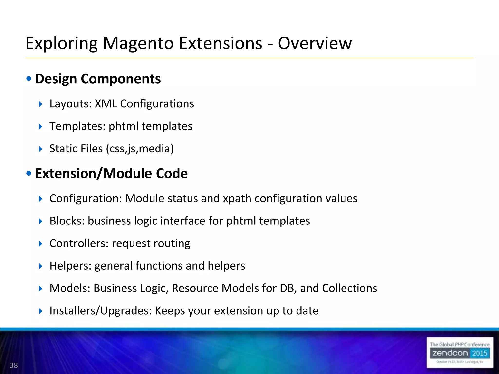 38
• Design Components
 Layouts: XML Configurations
 Templates: phtml templates
 Static Files (css,js,media)
• Extension/Module Code
 Configuration: Module status and xpath configuration values
 Blocks: business logic interface for phtml templates
 Controllers: request routing
 Helpers: general functions and helpers
 Models: Business Logic, Resource Models for DB, and Collections
 Installers/Upgrades: Keeps your extension up to date
Exploring Magento Extensions - Overview
 