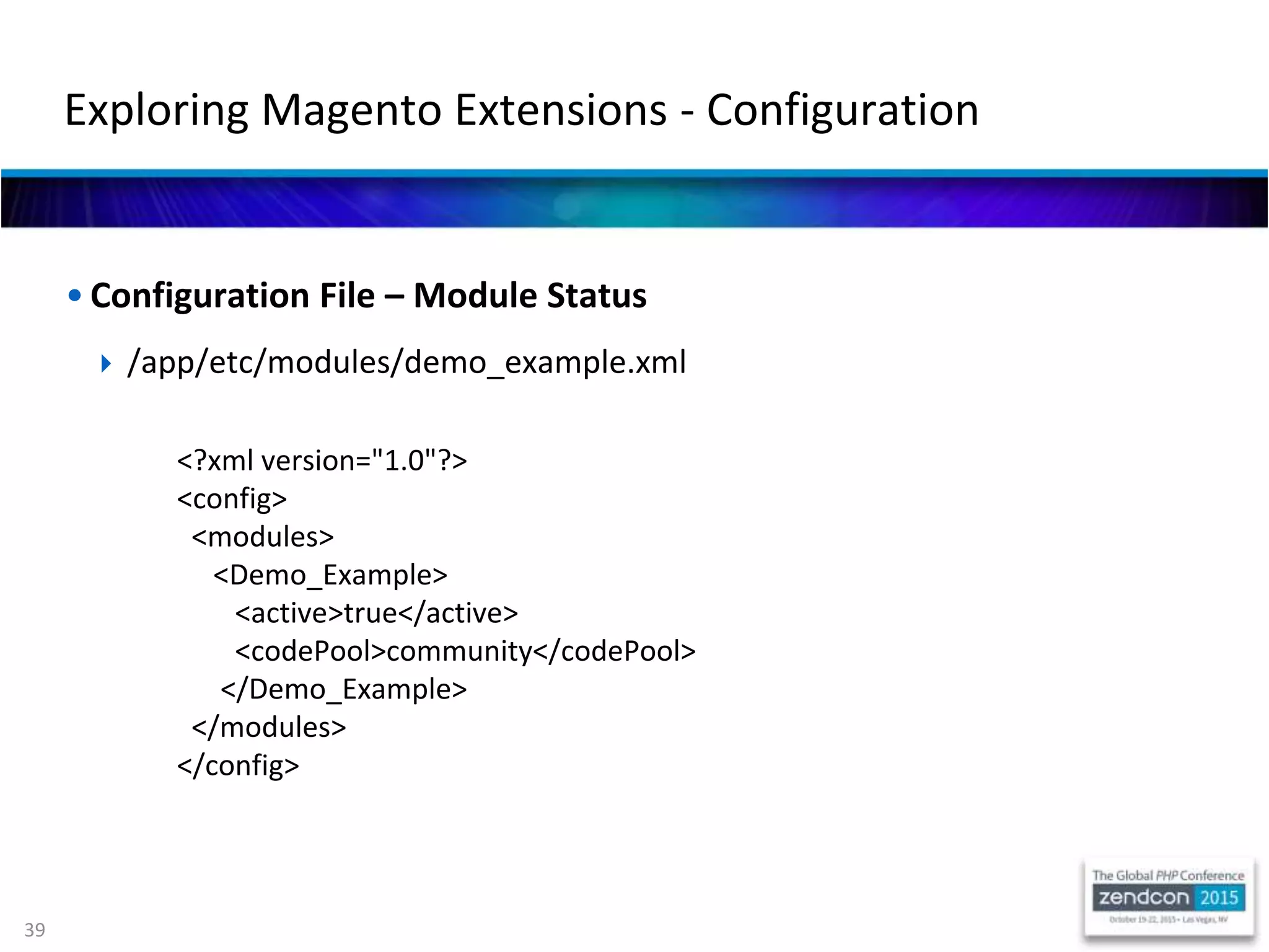39
• Configuration File – Module Status
 /app/etc/modules/demo_example.xml
<?xml version="1.0"?>
<config>
<modules>
<Demo_Example>
<active>true</active>
<codePool>community</codePool>
</Demo_Example>
</modules>
</config>
Exploring Magento Extensions - Configuration
 