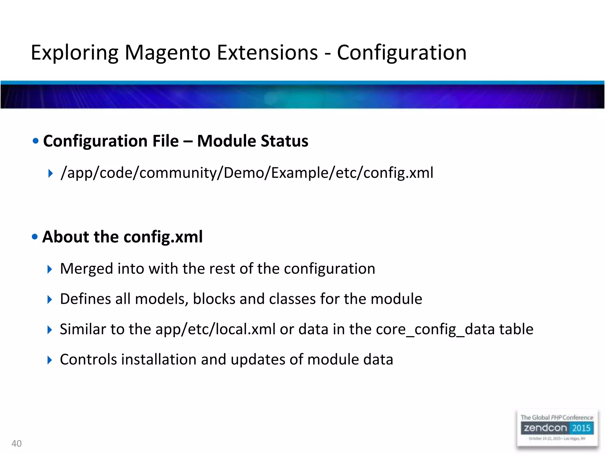 40
• Configuration File – Module Status
 /app/code/community/Demo/Example/etc/config.xml
Exploring Magento Extensions - Configuration
• About the config.xml
 Merged into with the rest of the configuration
 Defines all models, blocks and classes for the module
 Similar to the app/etc/local.xml or data in the core_config_data table
 Controls installation and updates of module data
 
