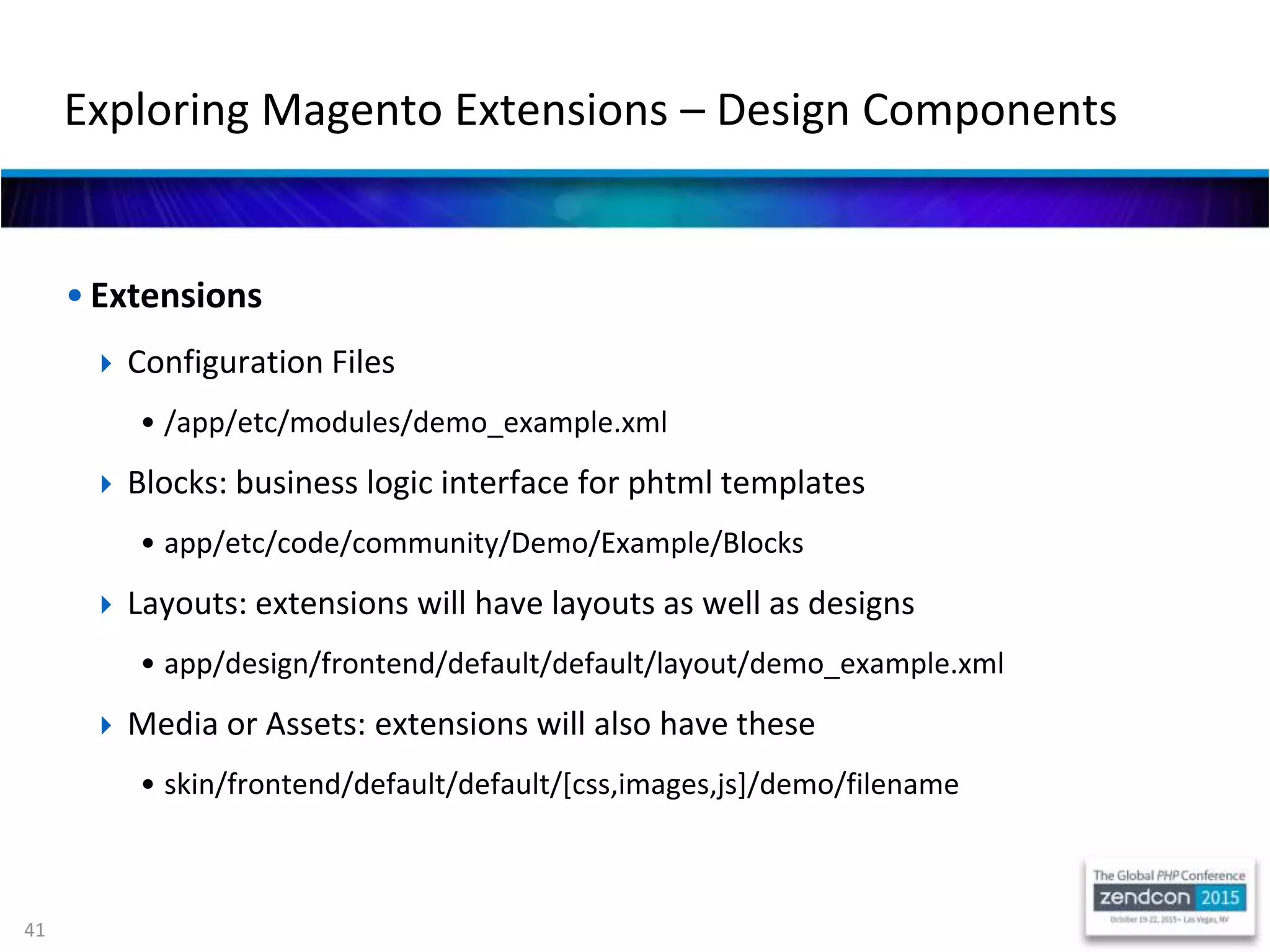 41
• Extensions
 Configuration Files
• /app/etc/modules/demo_example.xml
 Blocks: business logic interface for phtml templates
• app/etc/code/community/Demo/Example/Blocks
 Layouts: extensions will have layouts as well as designs
• app/design/frontend/default/default/layout/demo_example.xml
 Media or Assets: extensions will also have these
• skin/frontend/default/default/[css,images,js]/demo/filename
Exploring Magento Extensions – Design Components
 