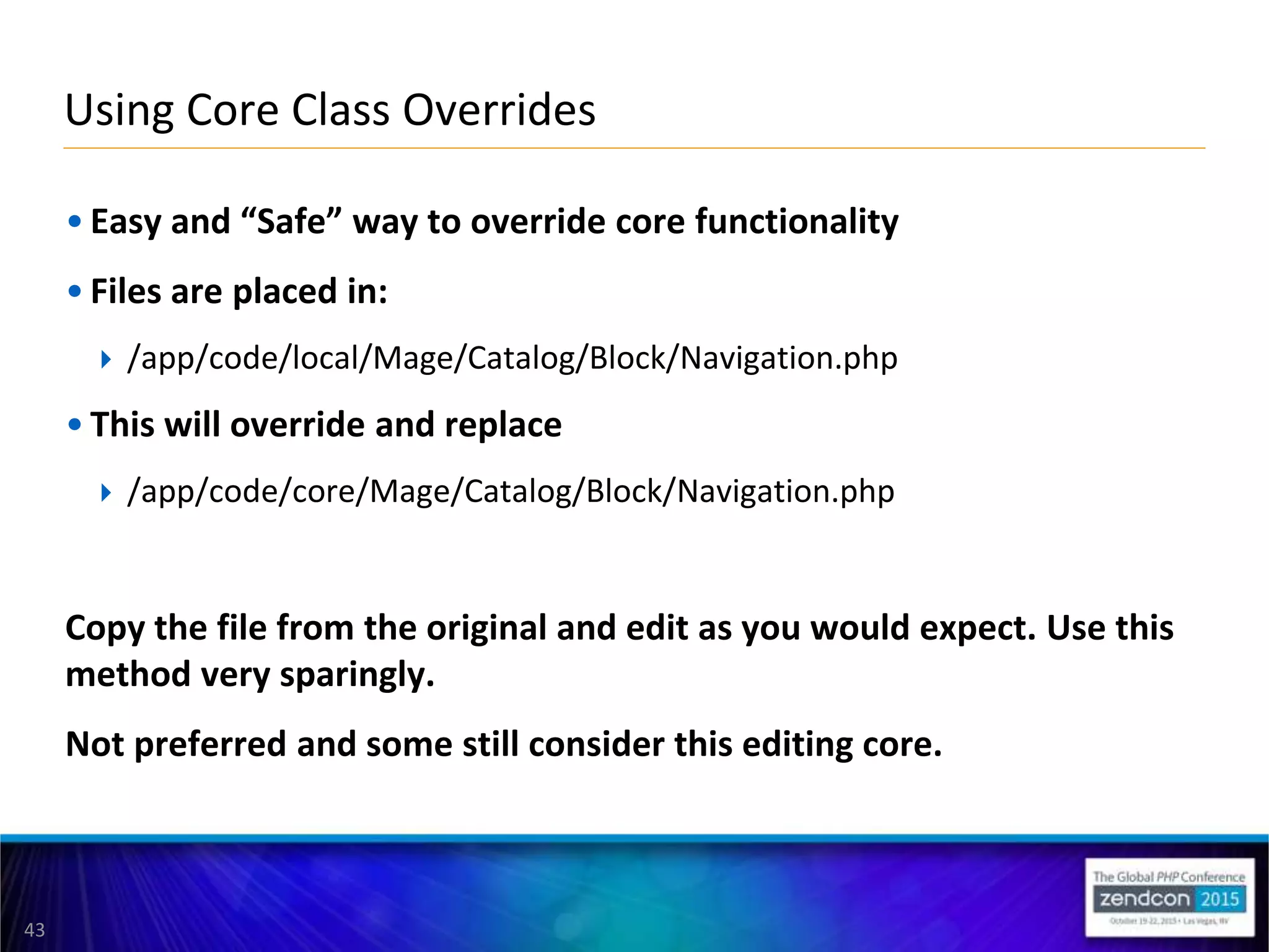 43
• Easy and “Safe” way to override core functionality
• Files are placed in:
 /app/code/local/Mage/Catalog/Block/Navigation.php
• This will override and replace
 /app/code/core/Mage/Catalog/Block/Navigation.php
Copy the file from the original and edit as you would expect. Use this
method very sparingly.
Not preferred and some still consider this editing core.
Using Core Class Overrides
 