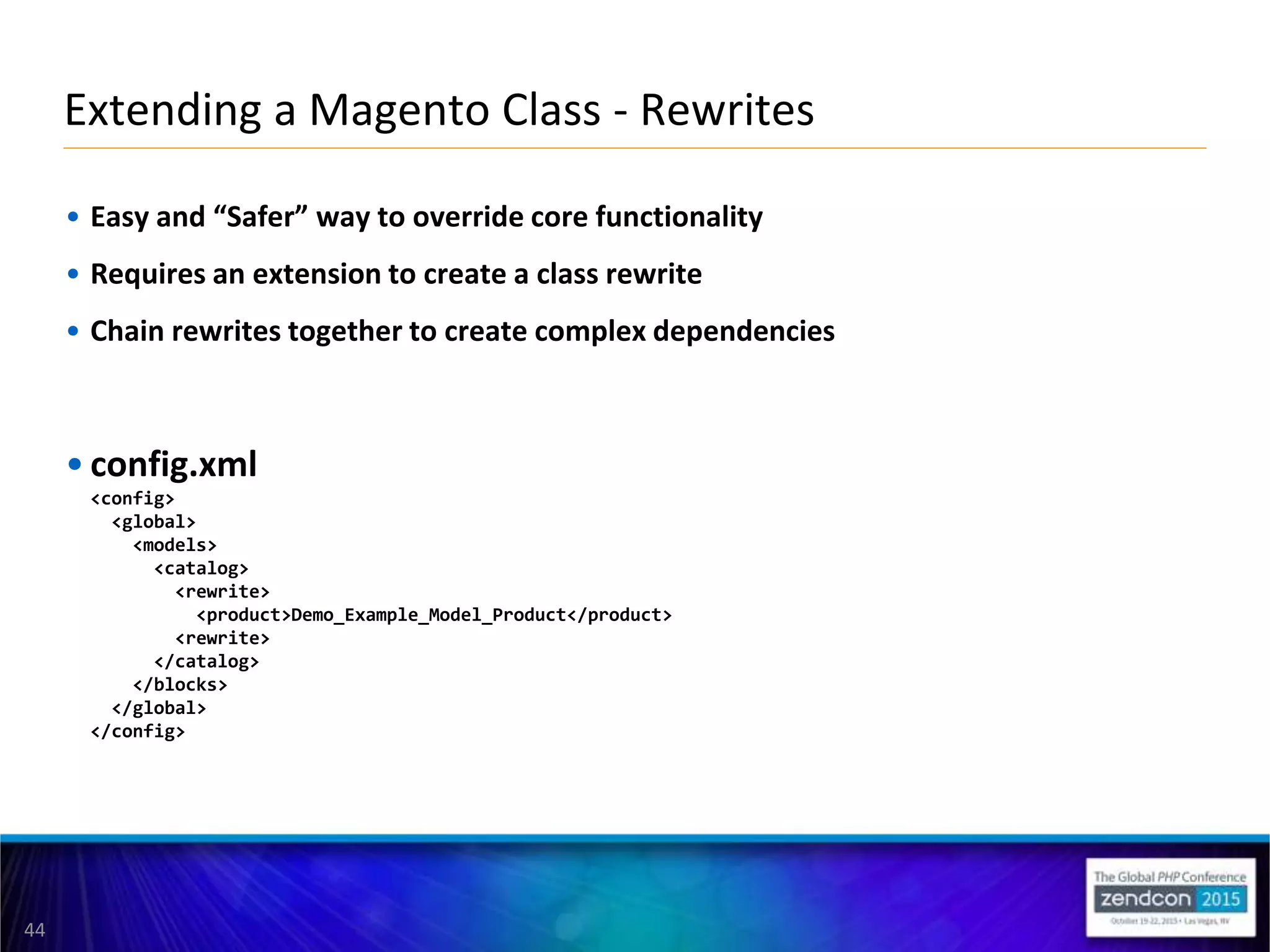 44
• Easy and “Safer” way to override core functionality
• Requires an extension to create a class rewrite
• Chain rewrites together to create complex dependencies
• config.xml
<config>
<global>
<models>
<catalog>
<rewrite>
<product>Demo_Example_Model_Product</product>
<rewrite>
</catalog>
</blocks>
</global>
</config>
Extending a Magento Class - Rewrites
 
