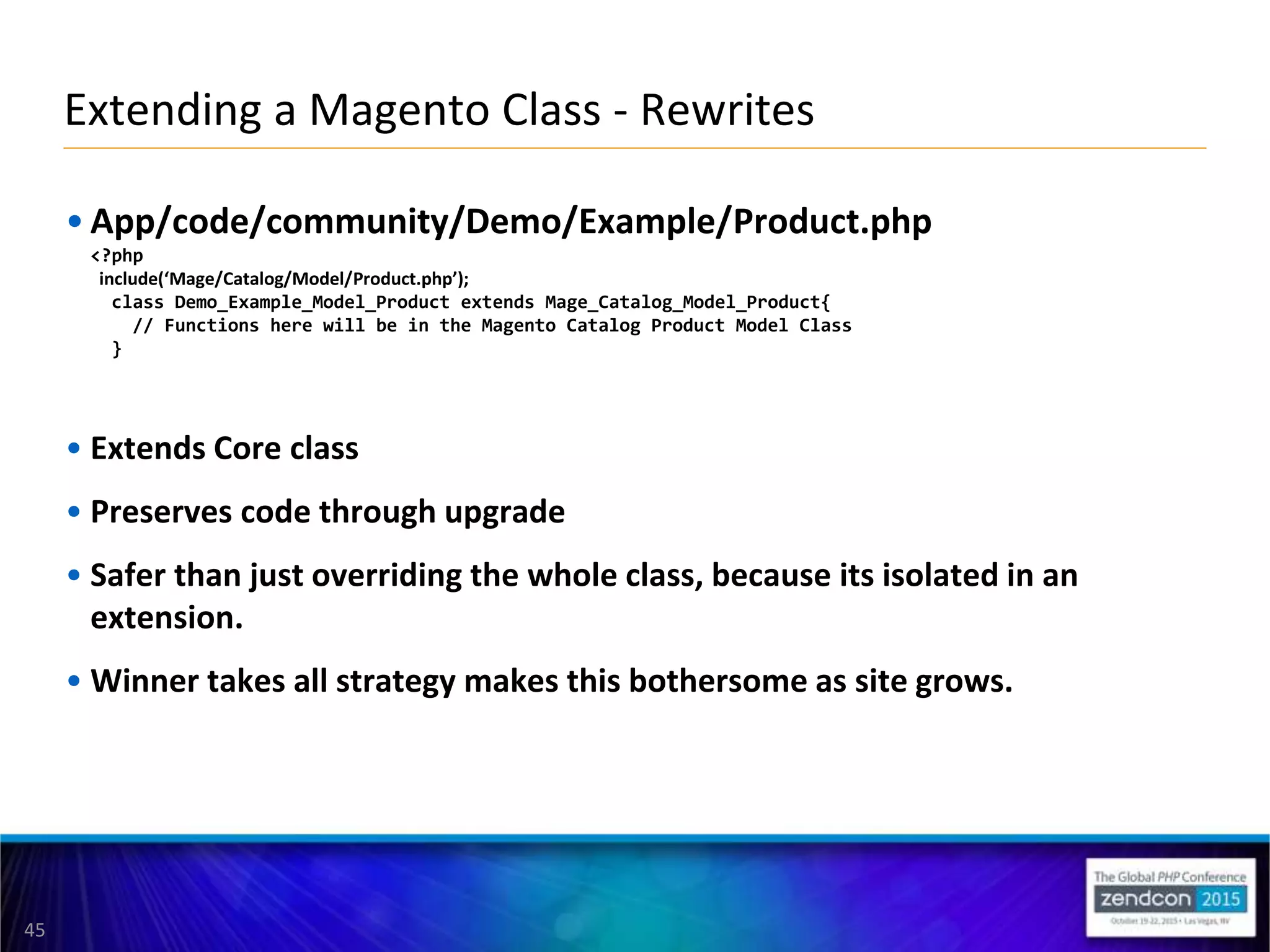 45
• App/code/community/Demo/Example/Product.php
<?php
include(‘Mage/Catalog/Model/Product.php’);
class Demo_Example_Model_Product extends Mage_Catalog_Model_Product{
// Functions here will be in the Magento Catalog Product Model Class
}
• Extends Core class
• Preserves code through upgrade
• Safer than just overriding the whole class, because its isolated in an
extension.
• Winner takes all strategy makes this bothersome as site grows.
Extending a Magento Class - Rewrites
 