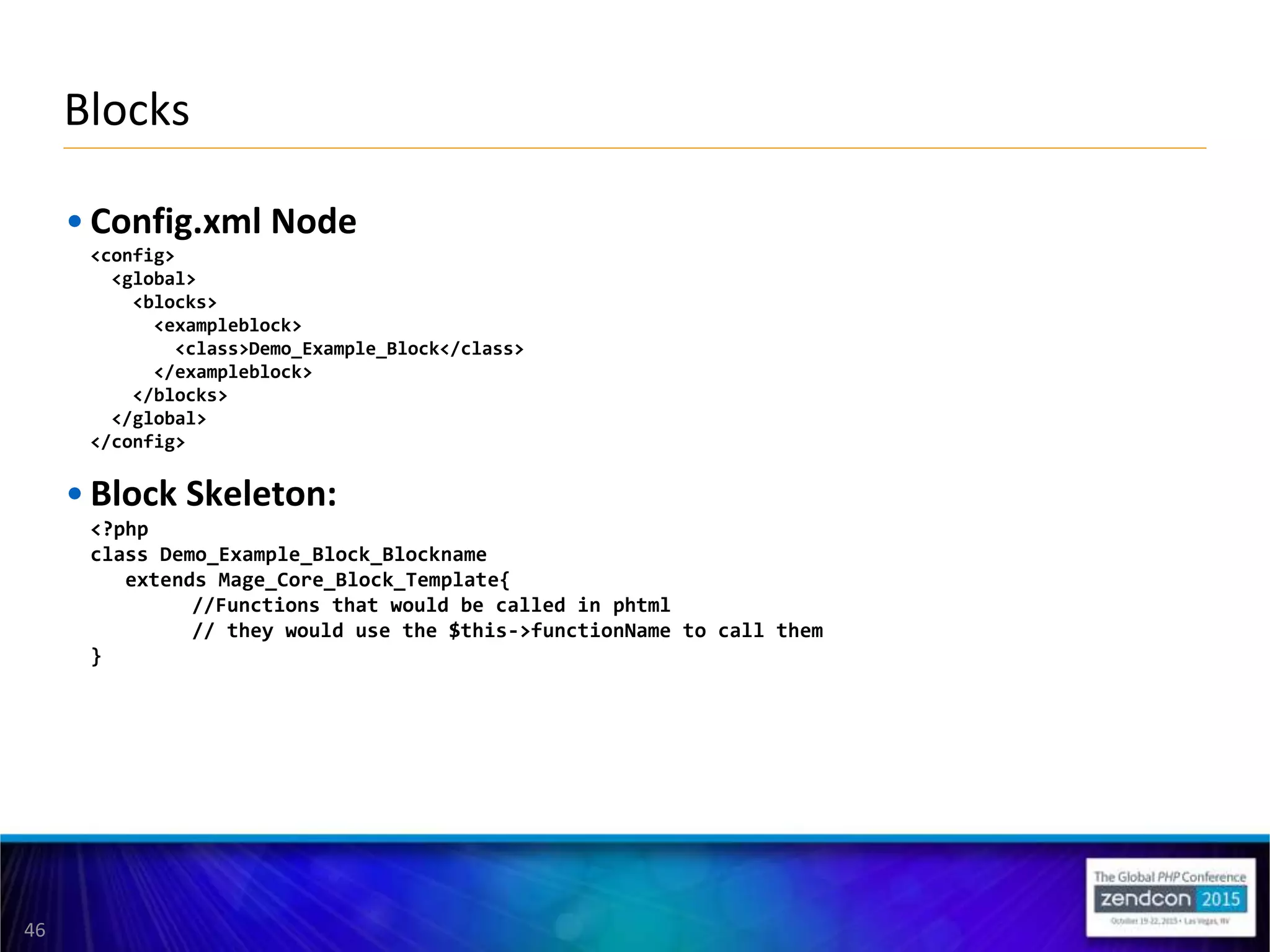 46
• Config.xml Node
<config>
<global>
<blocks>
<exampleblock>
<class>Demo_Example_Block</class>
</exampleblock>
</blocks>
</global>
</config>
• Block Skeleton:
<?php
class Demo_Example_Block_Blockname
extends Mage_Core_Block_Template{
//Functions that would be called in phtml
// they would use the $this->functionName to call them
}
Blocks
 