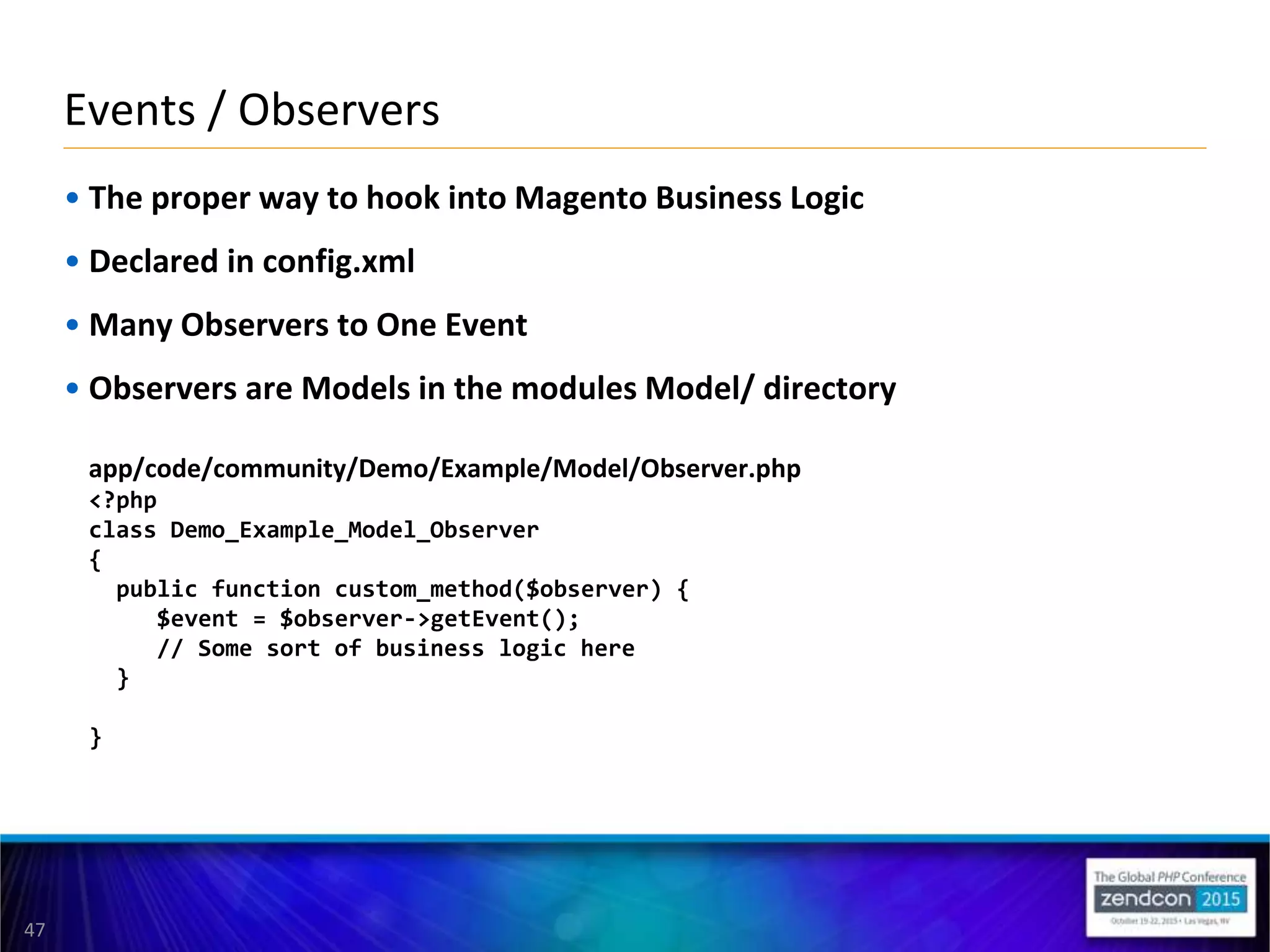47
• The proper way to hook into Magento Business Logic
• Declared in config.xml
• Many Observers to One Event
• Observers are Models in the modules Model/ directory
app/code/community/Demo/Example/Model/Observer.php
<?php
class Demo_Example_Model_Observer
{
public function custom_method($observer) {
$event = $observer->getEvent();
// Some sort of business logic here
}
}
Events / Observers
 