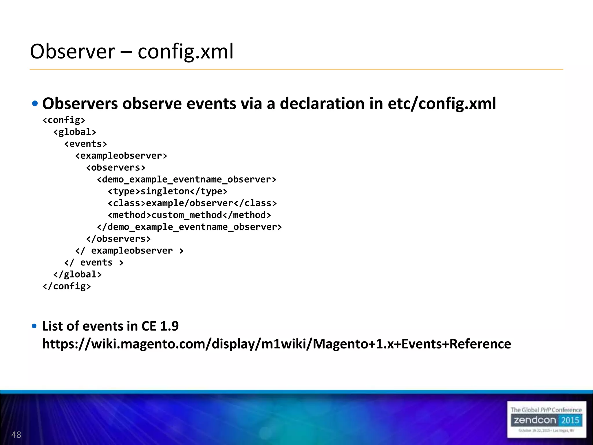 48
• Observers observe events via a declaration in etc/config.xml
<config>
<global>
<events>
<exampleobserver>
<observers>
<demo_example_eventname_observer>
<type>singleton</type>
<class>example/observer</class>
<method>custom_method</method>
</demo_example_eventname_observer>
</observers>
</ exampleobserver >
</ events >
</global>
</config>
• List of events in CE 1.9
https://wiki.magento.com/display/m1wiki/Magento+1.x+Events+Reference
Observer – config.xml
 