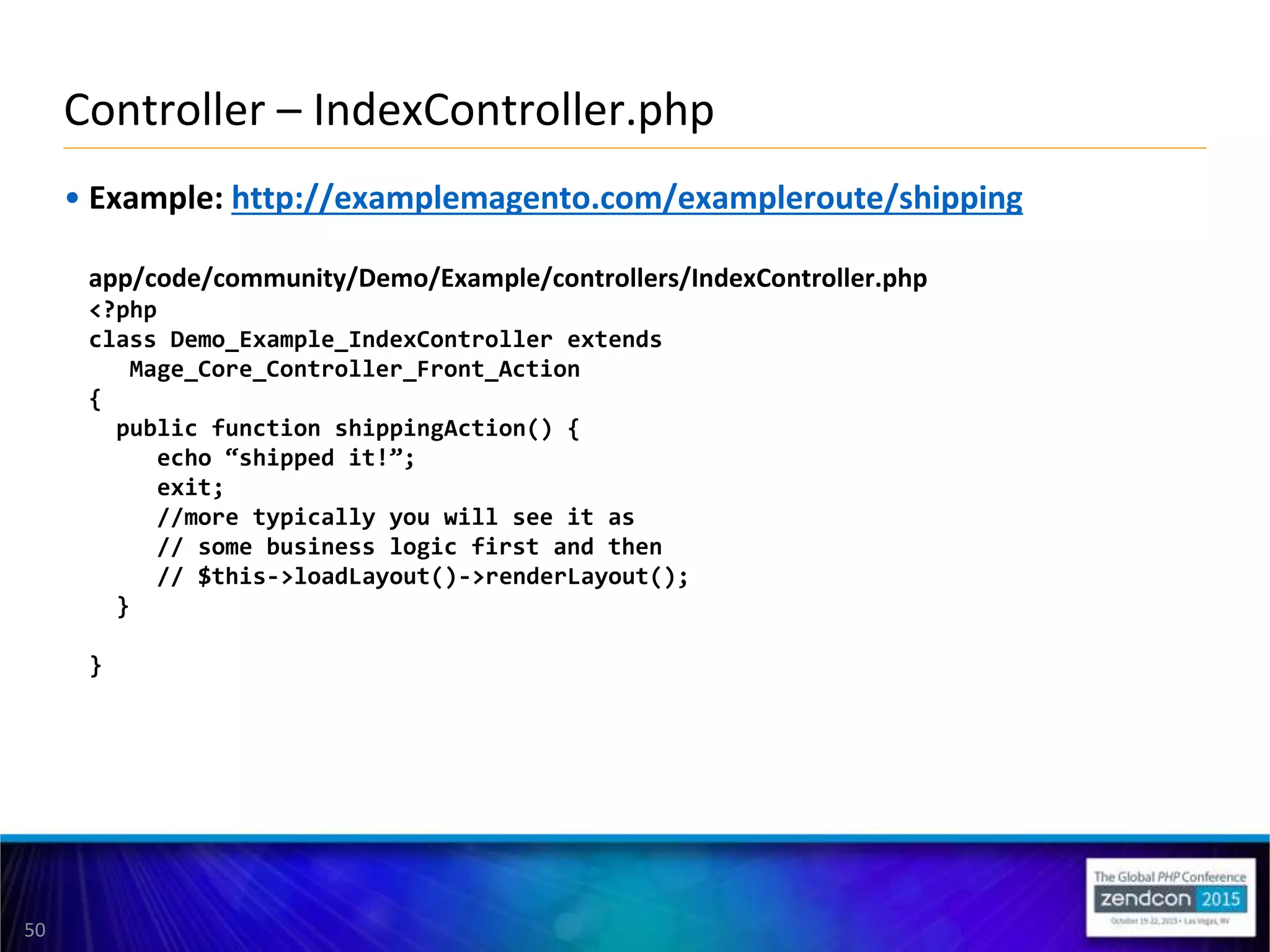 50
• Example: http://examplemagento.com/exampleroute/shipping
app/code/community/Demo/Example/controllers/IndexController.php
<?php
class Demo_Example_IndexController extends
Mage_Core_Controller_Front_Action
{
public function shippingAction() {
echo “shipped it!”;
exit;
//more typically you will see it as
// some business logic first and then
// $this->loadLayout()->renderLayout();
}
}
Controller – IndexController.php
 