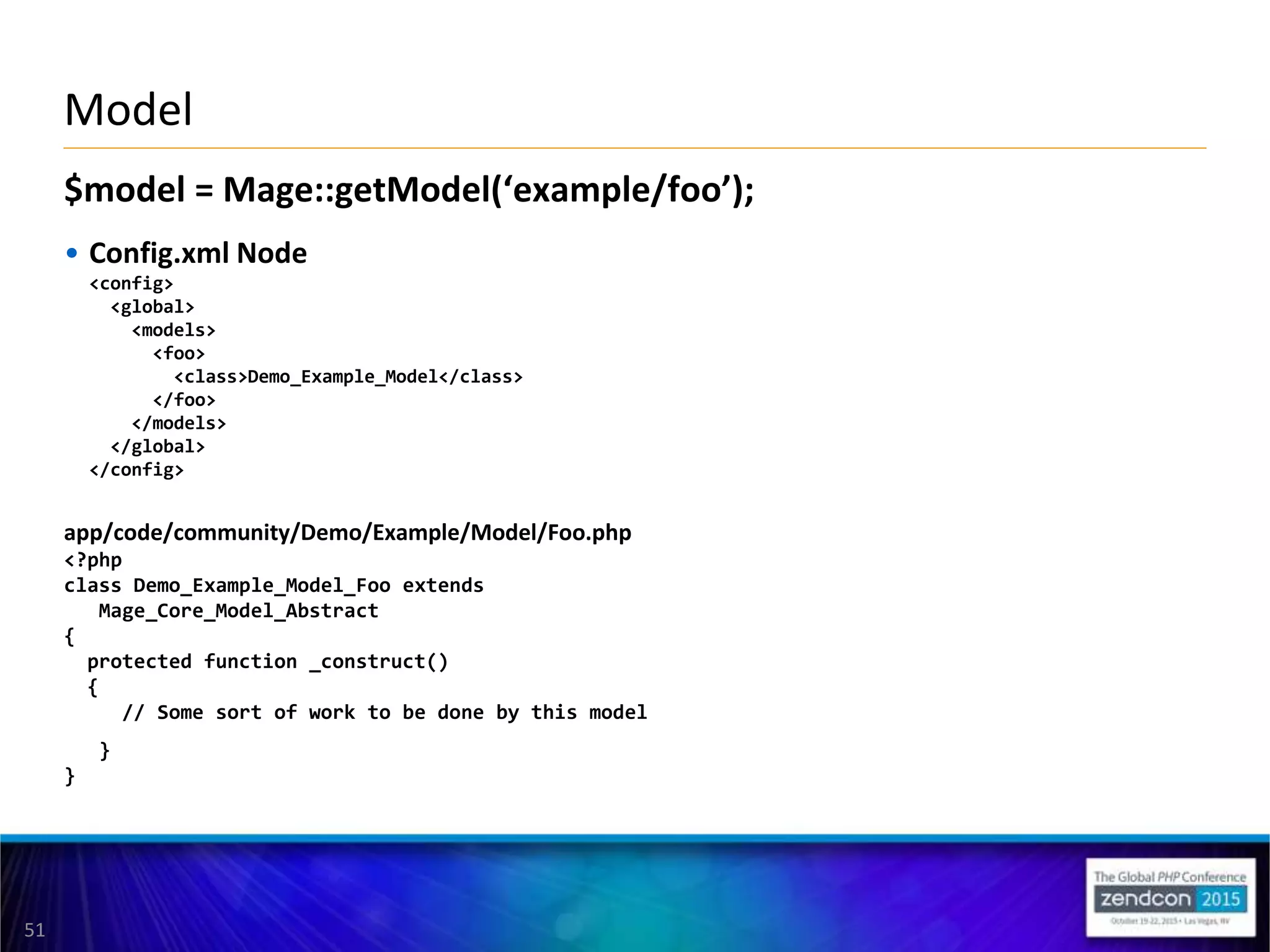 51
$model = Mage::getModel(‘example/foo’);
• Config.xml Node
<config>
<global>
<models>
<foo>
<class>Demo_Example_Model</class>
</foo>
</models>
</global>
</config>
app/code/community/Demo/Example/Model/Foo.php
<?php
class Demo_Example_Model_Foo extends
Mage_Core_Model_Abstract
{
protected function _construct()
{
// Some sort of work to be done by this model
}
}
Model
 