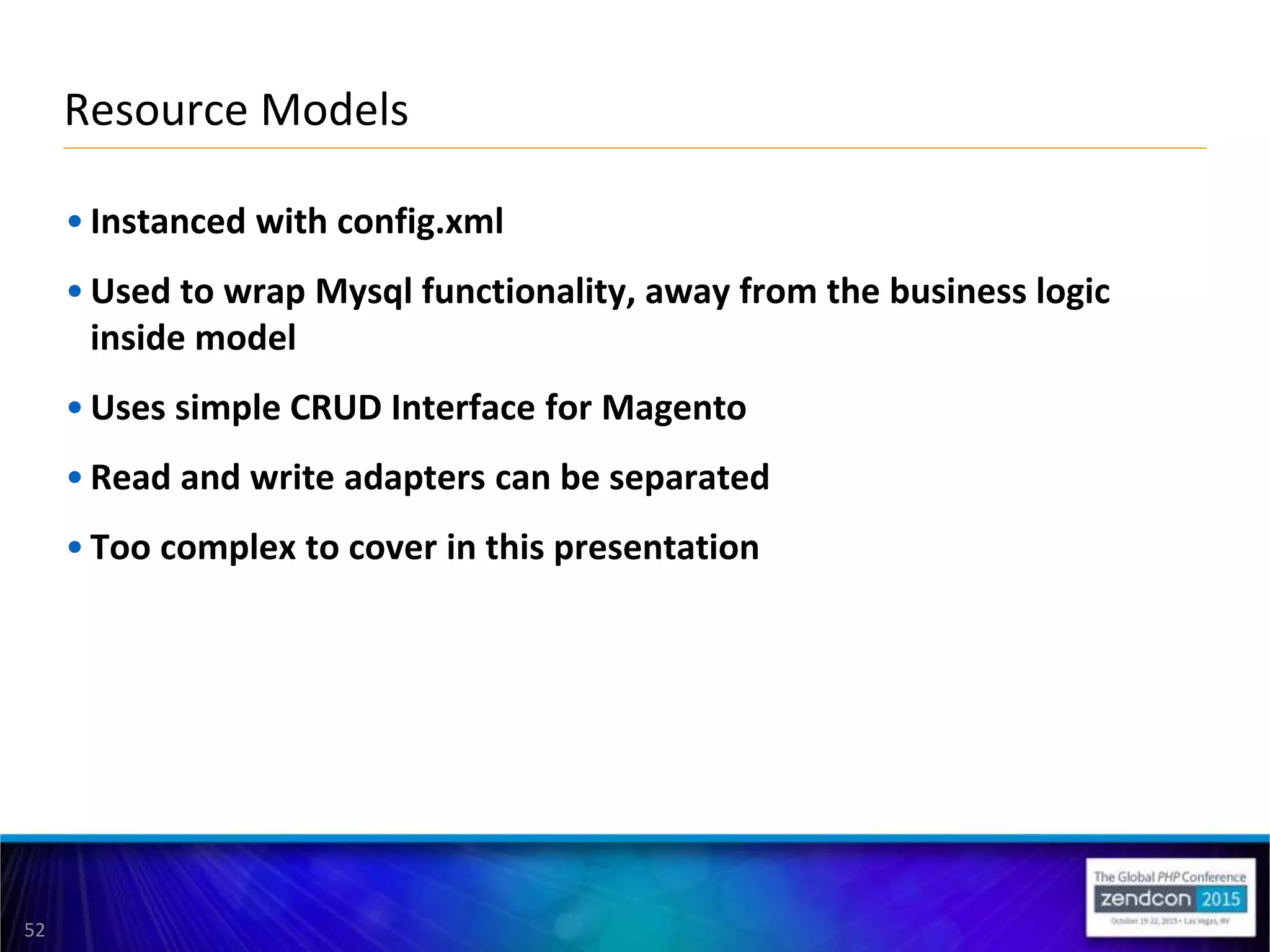 52
• Instanced with config.xml
• Used to wrap Mysql functionality, away from the business logic
inside model
• Uses simple CRUD Interface for Magento
• Read and write adapters can be separated
• Too complex to cover in this presentation
Resource Models
 