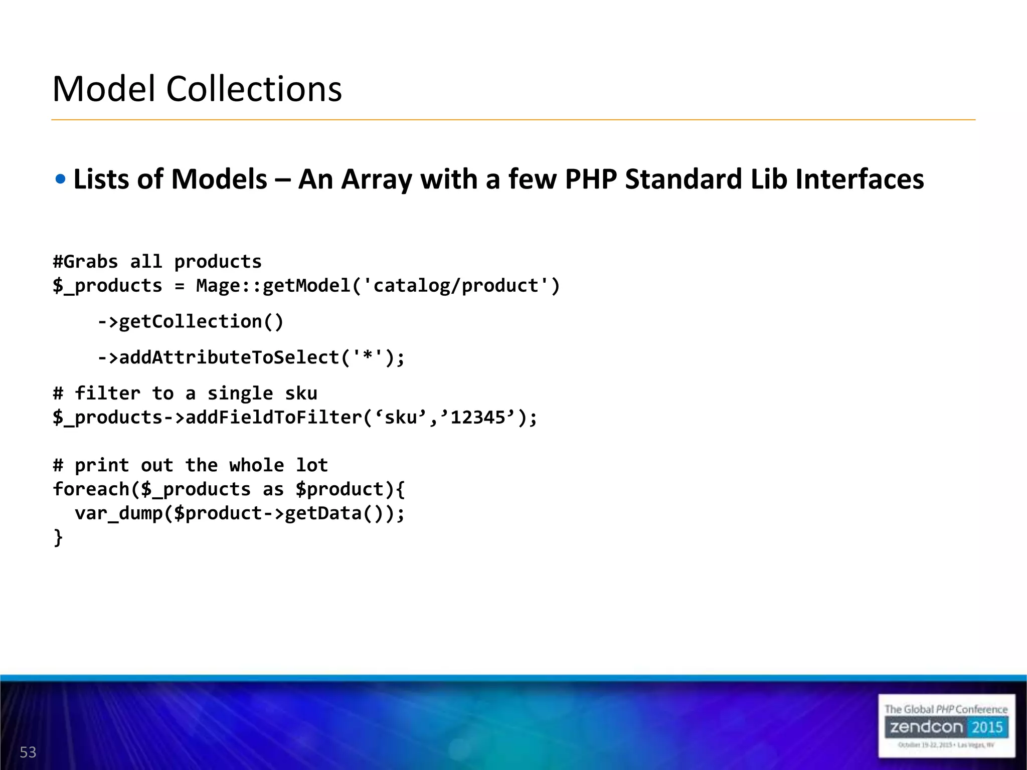 53
• Lists of Models – An Array with a few PHP Standard Lib Interfaces
#Grabs all products
$_products = Mage::getModel('catalog/product')
->getCollection()
->addAttributeToSelect('*');
# filter to a single sku
$_products->addFieldToFilter(‘sku’,’12345’);
# print out the whole lot
foreach($_products as $product){
var_dump($product->getData());
}
Model Collections
 