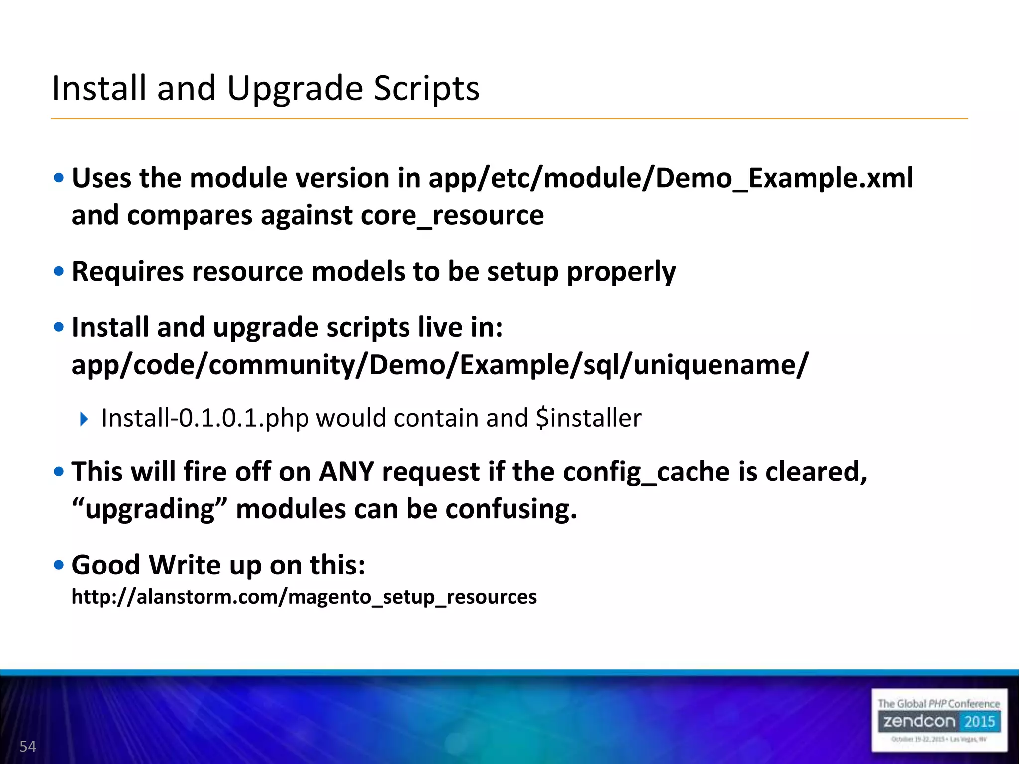 54
• Uses the module version in app/etc/module/Demo_Example.xml
and compares against core_resource
• Requires resource models to be setup properly
• Install and upgrade scripts live in:
app/code/community/Demo/Example/sql/uniquename/
 Install-0.1.0.1.php would contain and $installer
• This will fire off on ANY request if the config_cache is cleared,
“upgrading” modules can be confusing.
• Good Write up on this:
http://alanstorm.com/magento_setup_resources
Install and Upgrade Scripts
 
