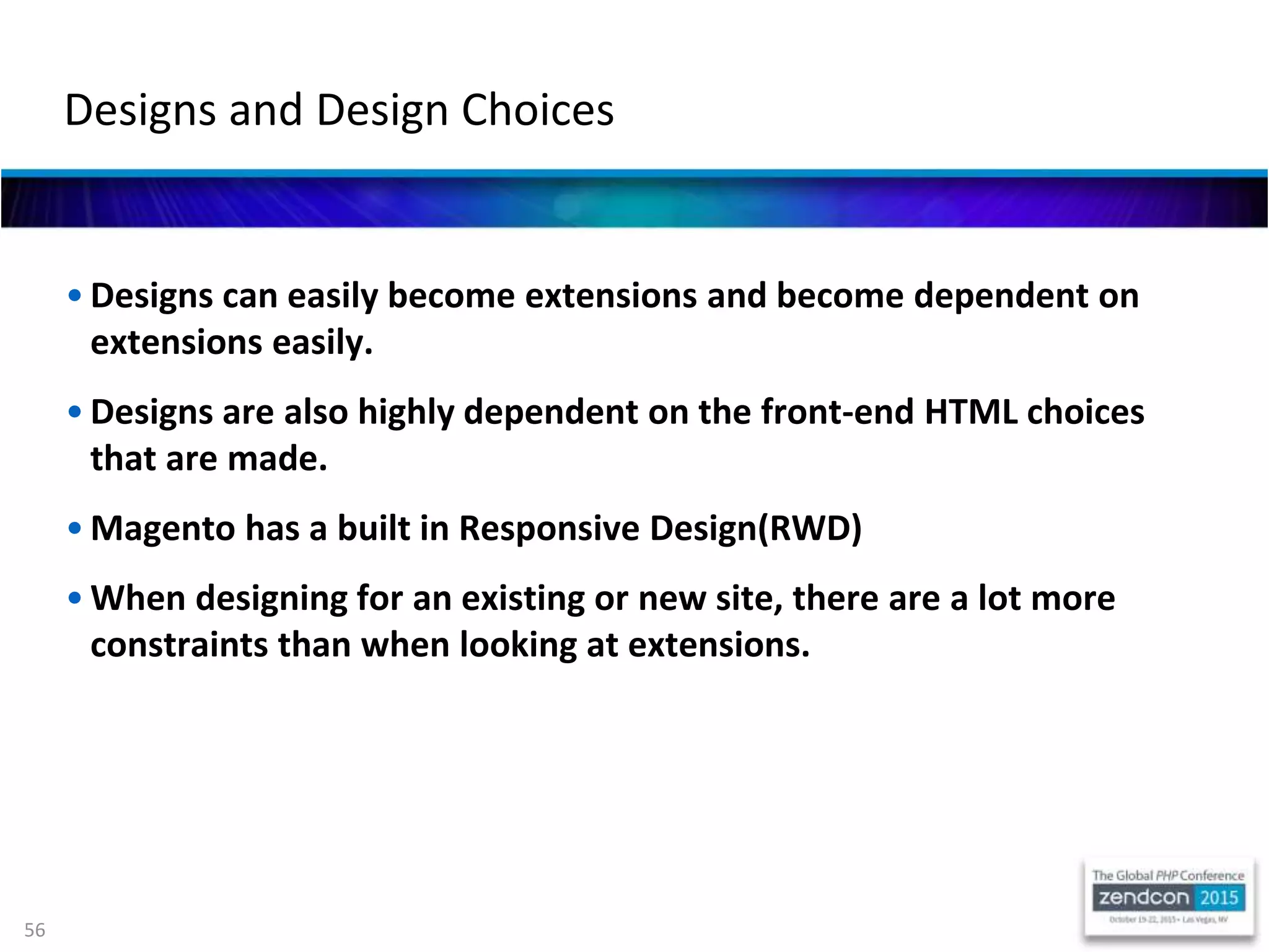 56
• Designs can easily become extensions and become dependent on
extensions easily.
• Designs are also highly dependent on the front-end HTML choices
that are made.
• Magento has a built in Responsive Design(RWD)
• When designing for an existing or new site, there are a lot more
constraints than when looking at extensions.
Designs and Design Choices
 