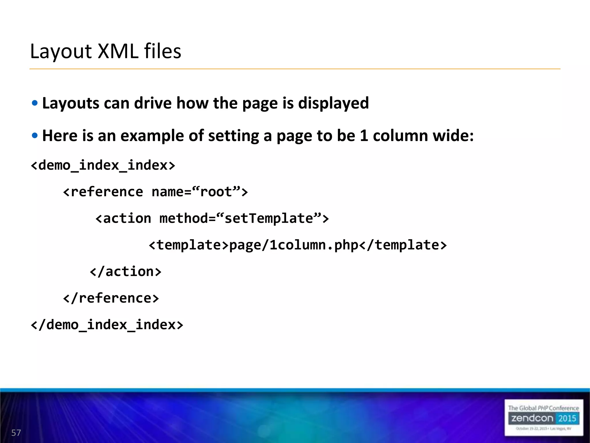 57
• Layouts can drive how the page is displayed
• Here is an example of setting a page to be 1 column wide:
<demo_index_index>
<reference name=“root”>
<action method=“setTemplate”>
<template>page/1column.php</template>
</action>
</reference>
</demo_index_index>
Layout XML files
 
