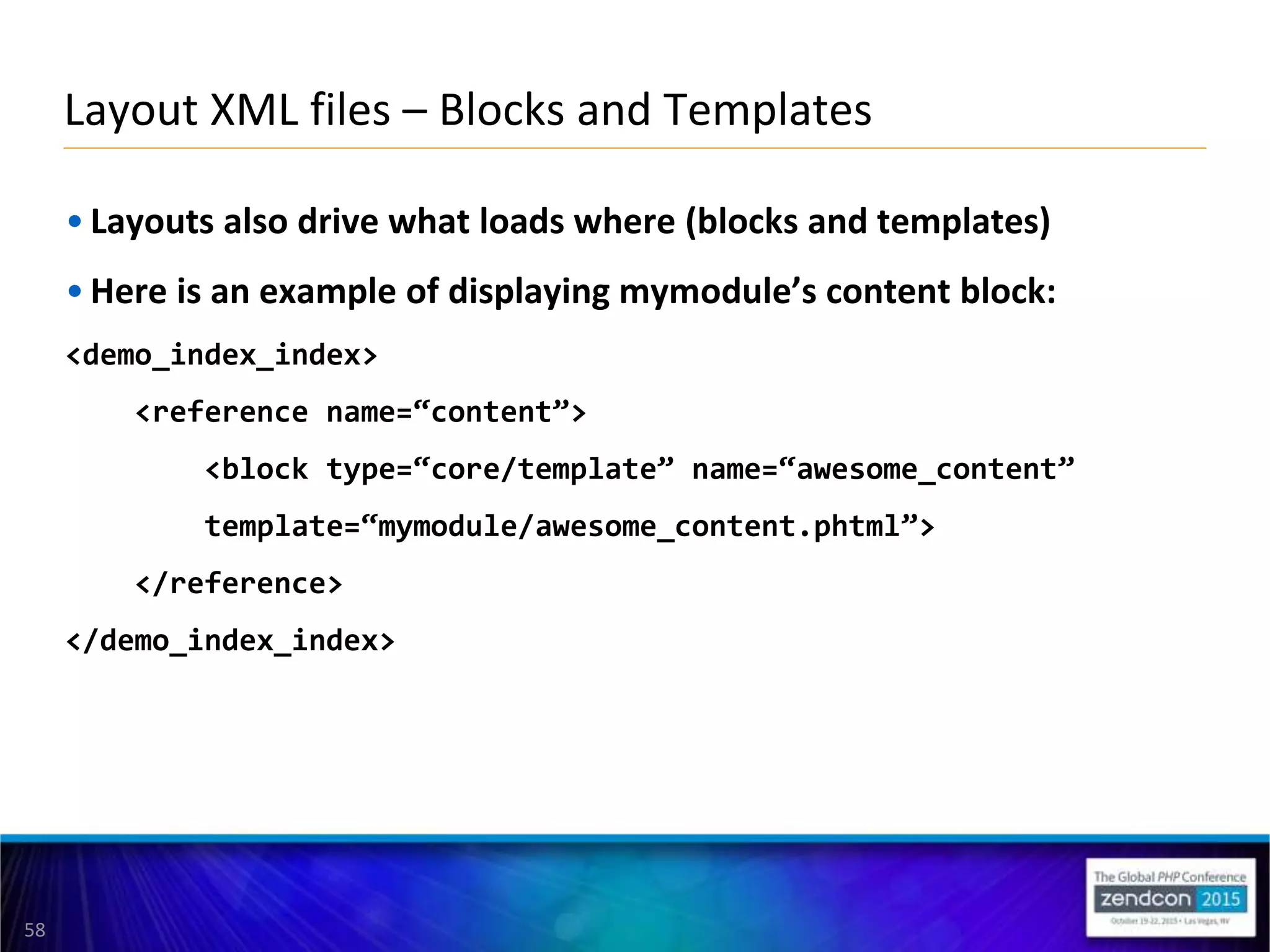 58
• Layouts also drive what loads where (blocks and templates)
• Here is an example of displaying mymodule’s content block:
<demo_index_index>
<reference name=“content”>
<block type=“core/template” name=“awesome_content”
template=“mymodule/awesome_content.phtml”>
</reference>
</demo_index_index>
Layout XML files – Blocks and Templates
 