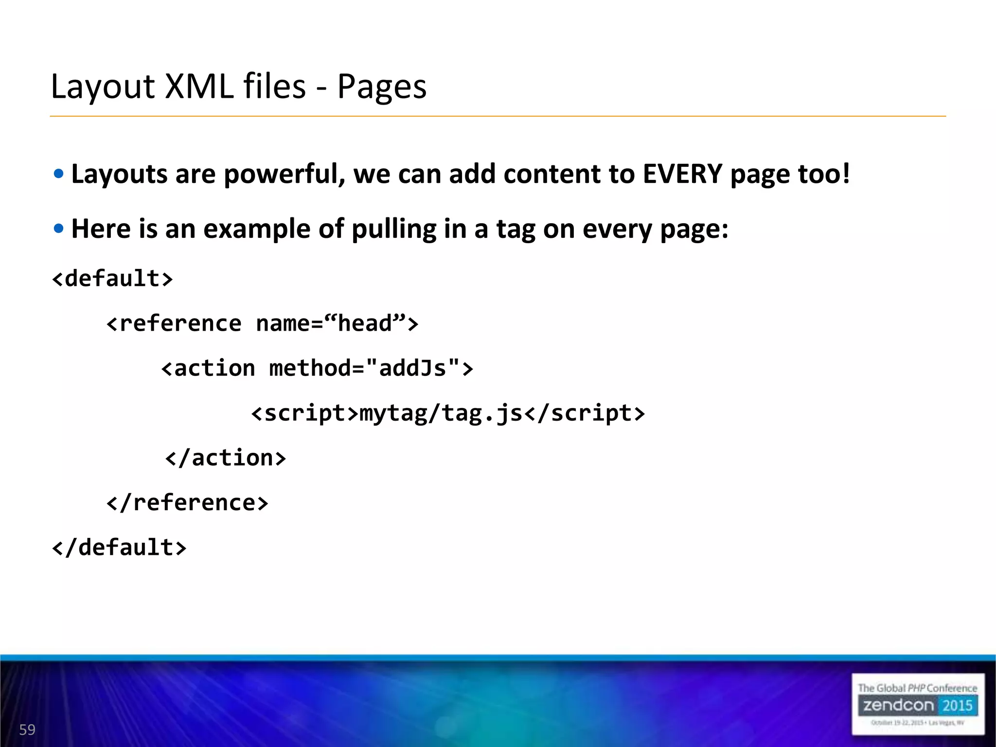 59
• Layouts are powerful, we can add content to EVERY page too!
• Here is an example of pulling in a tag on every page:
<default>
<reference name=“head”>
<action method="addJs">
<script>mytag/tag.js</script>
</action>
</reference>
</default>
Layout XML files - Pages
 