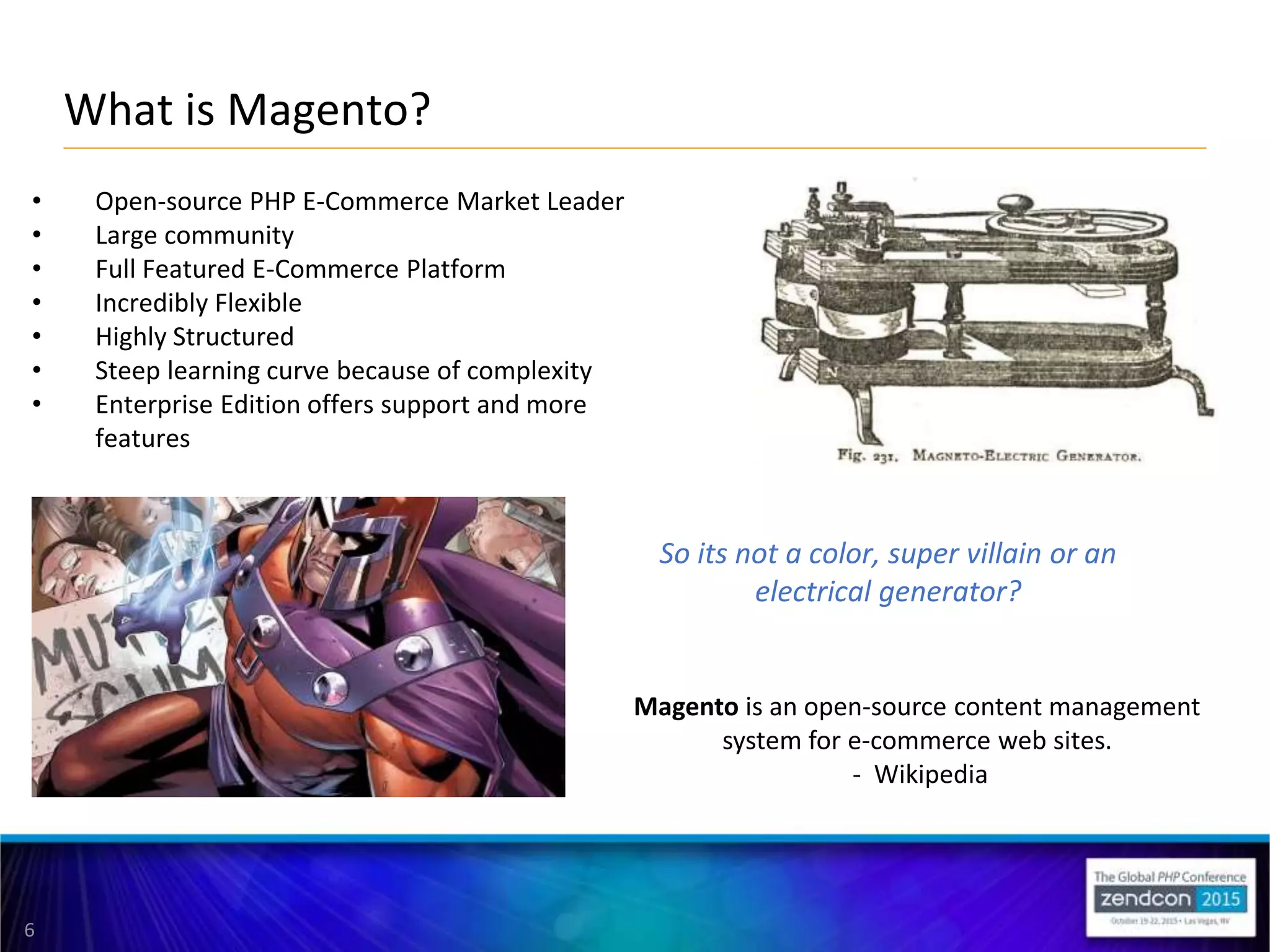 6
What is Magento?
Magento is an open-source content management
system for e-commerce web sites.
- Wikipedia
• Open-source PHP E-Commerce Market Leader
• Large community
• Full Featured E-Commerce Platform
• Incredibly Flexible
• Highly Structured
• Steep learning curve because of complexity
• Enterprise Edition offers support and more
features
So its not a color, super villain or an
electrical generator?
 
