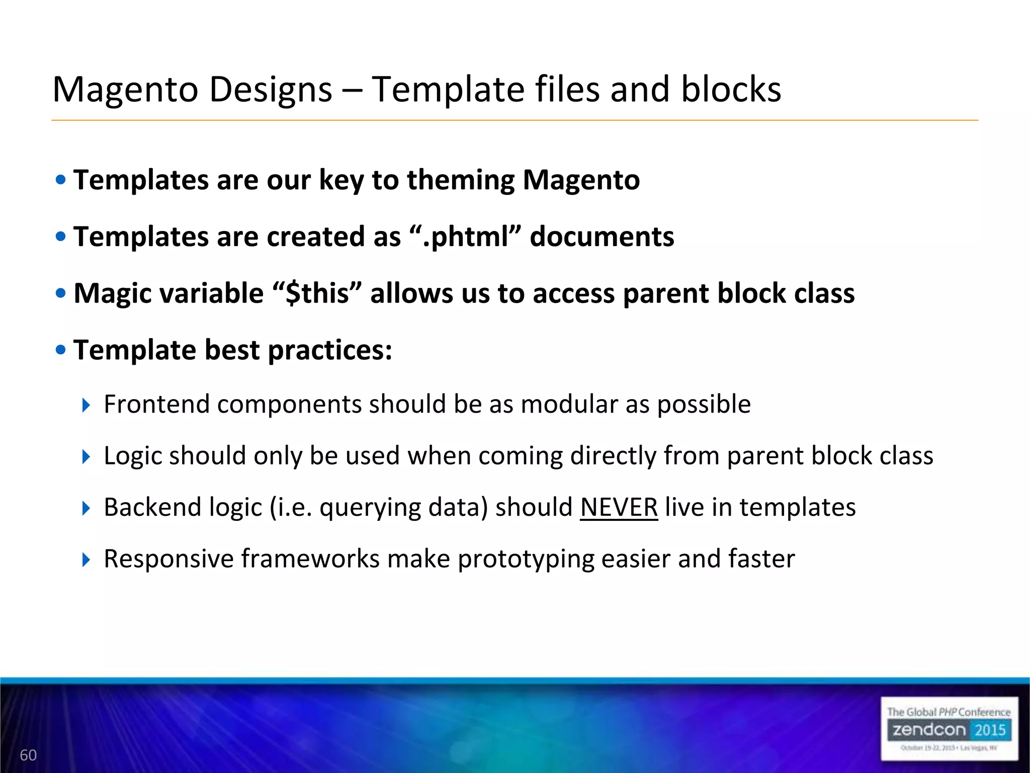 60
• Templates are our key to theming Magento
• Templates are created as “.phtml” documents
• Magic variable “$this” allows us to access parent block class
• Template best practices:
 Frontend components should be as modular as possible
 Logic should only be used when coming directly from parent block class
 Backend logic (i.e. querying data) should NEVER live in templates
 Responsive frameworks make prototyping easier and faster
Magento Designs – Template files and blocks
 