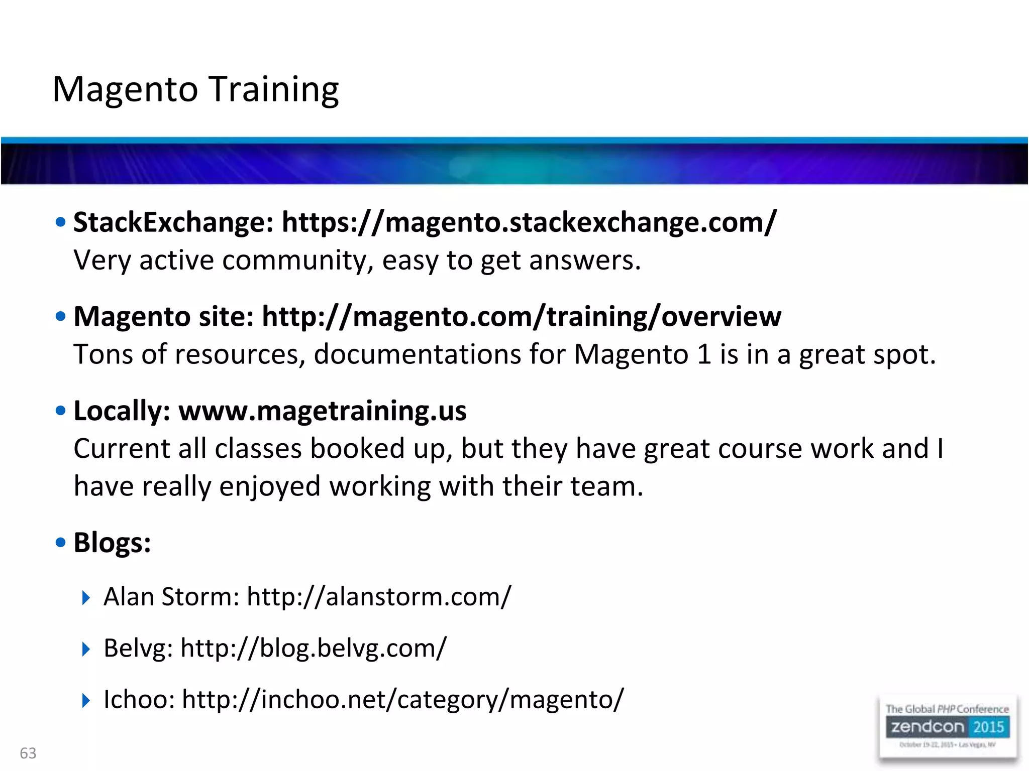 63
• StackExchange: https://magento.stackexchange.com/
Very active community, easy to get answers.
• Magento site: http://magento.com/training/overview
Tons of resources, documentations for Magento 1 is in a great spot.
• Locally: www.magetraining.us
Current all classes booked up, but they have great course work and I
have really enjoyed working with their team.
• Blogs:
 Alan Storm: http://alanstorm.com/
 Belvg: http://blog.belvg.com/
 Ichoo: http://inchoo.net/category/magento/
Magento Training
 