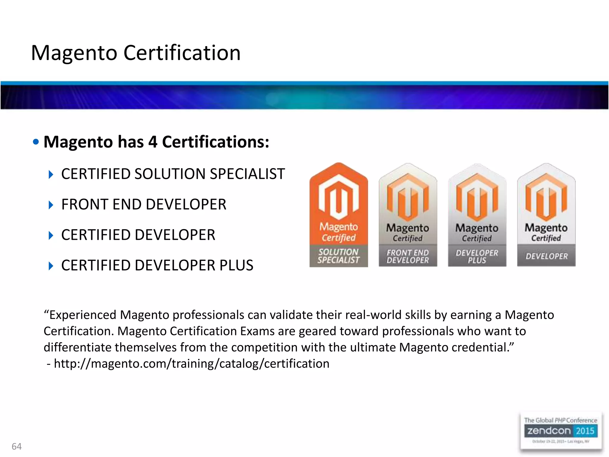 64
• Magento has 4 Certifications:
 CERTIFIED SOLUTION SPECIALIST
 FRONT END DEVELOPER
 CERTIFIED DEVELOPER
 CERTIFIED DEVELOPER PLUS
Magento Certification
“Experienced Magento professionals can validate their real-world skills by earning a Magento
Certification. Magento Certification Exams are geared toward professionals who want to
differentiate themselves from the competition with the ultimate Magento credential.”
- http://magento.com/training/catalog/certification
 