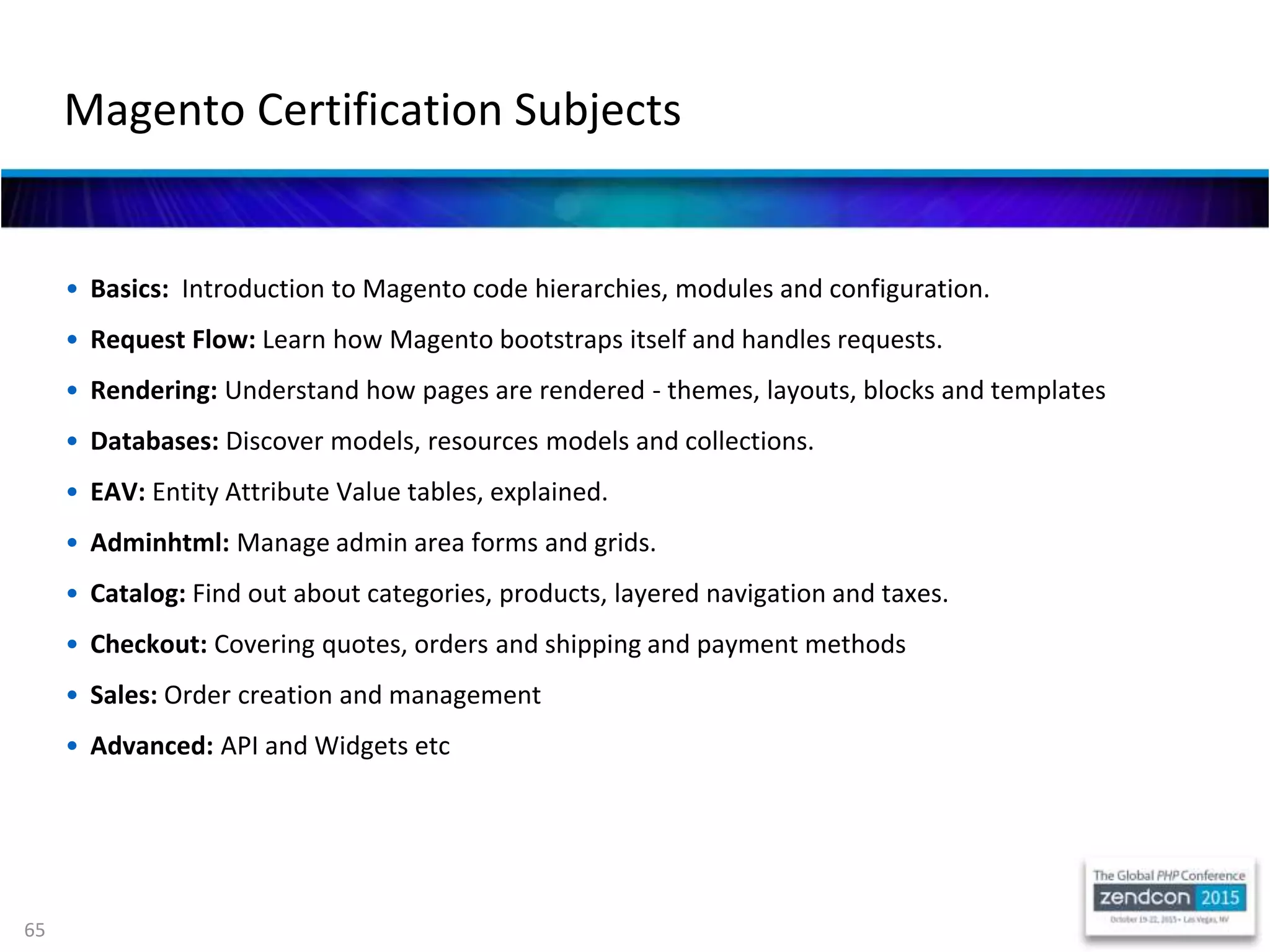65
• Basics: Introduction to Magento code hierarchies, modules and configuration.
• Request Flow: Learn how Magento bootstraps itself and handles requests.
• Rendering: Understand how pages are rendered - themes, layouts, blocks and templates
• Databases: Discover models, resources models and collections.
• EAV: Entity Attribute Value tables, explained.
• Adminhtml: Manage admin area forms and grids.
• Catalog: Find out about categories, products, layered navigation and taxes.
• Checkout: Covering quotes, orders and shipping and payment methods
• Sales: Order creation and management
• Advanced: API and Widgets etc
Magento Certification Subjects
 