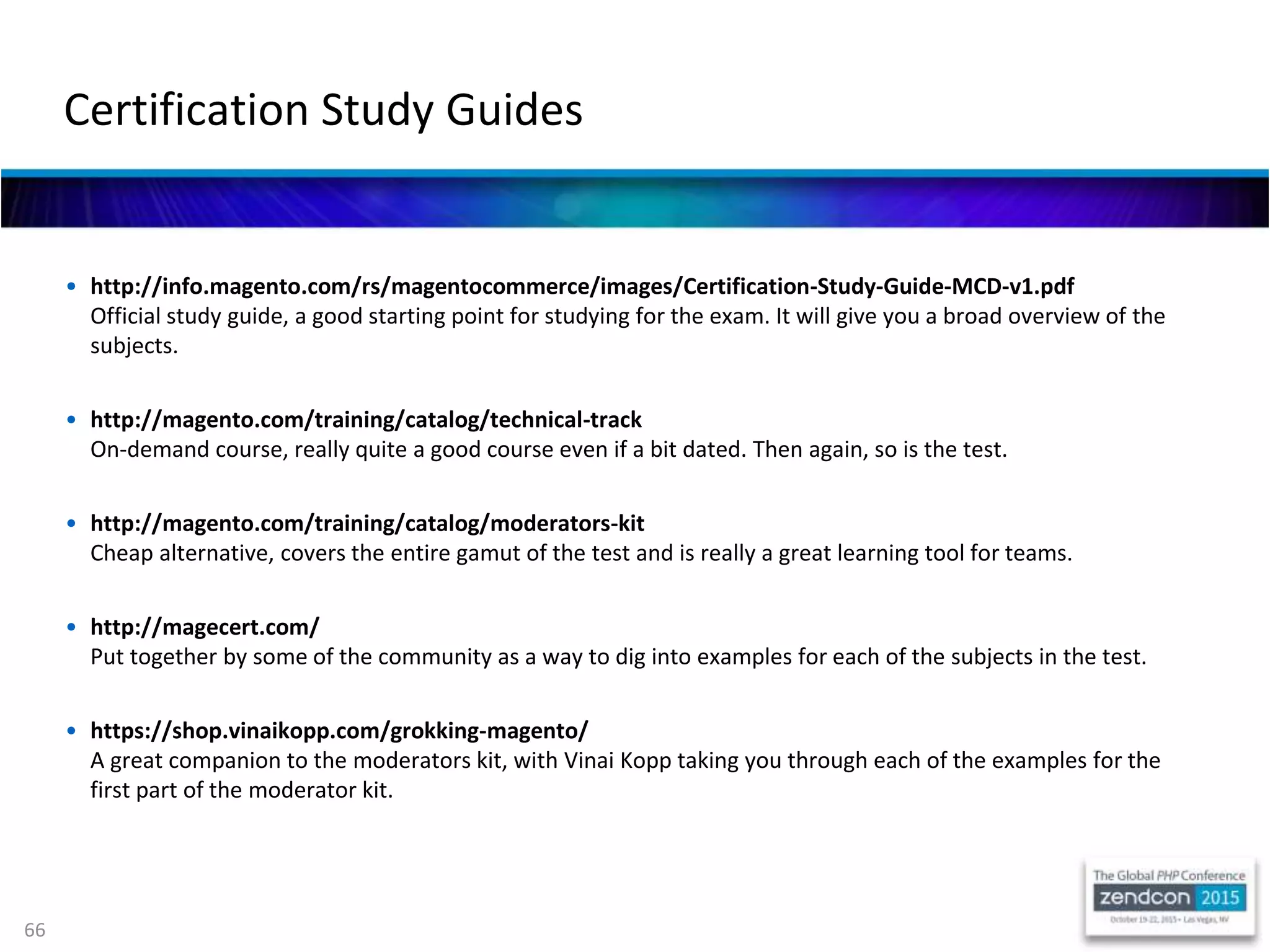 66
• http://info.magento.com/rs/magentocommerce/images/Certification-Study-Guide-MCD-v1.pdf
Official study guide, a good starting point for studying for the exam. It will give you a broad overview of the
subjects.
• http://magento.com/training/catalog/technical-track
On-demand course, really quite a good course even if a bit dated. Then again, so is the test.
• http://magento.com/training/catalog/moderators-kit
Cheap alternative, covers the entire gamut of the test and is really a great learning tool for teams.
• http://magecert.com/
Put together by some of the community as a way to dig into examples for each of the subjects in the test.
• https://shop.vinaikopp.com/grokking-magento/
A great companion to the moderators kit, with Vinai Kopp taking you through each of the examples for the
first part of the moderator kit.
Certification Study Guides
 