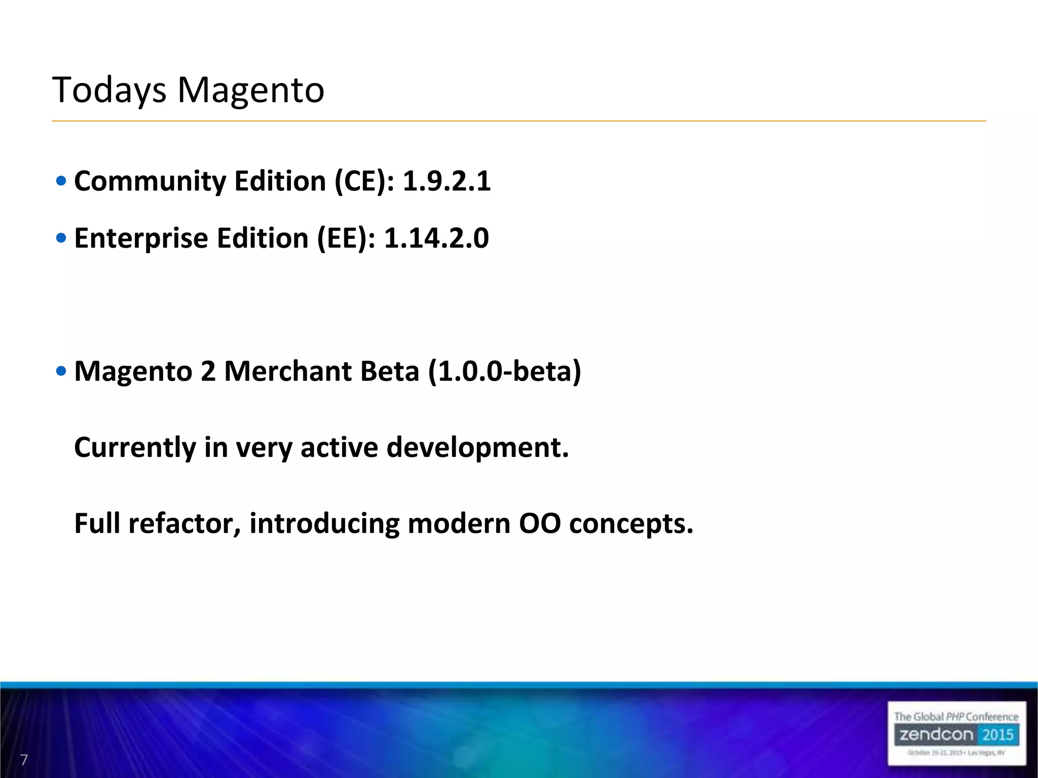 7
• Community Edition (CE): 1.9.2.1
• Enterprise Edition (EE): 1.14.2.0
• Magento 2 Merchant Beta (1.0.0-beta)
Currently in very active development.
Full refactor, introducing modern OO concepts.
Todays Magento
 