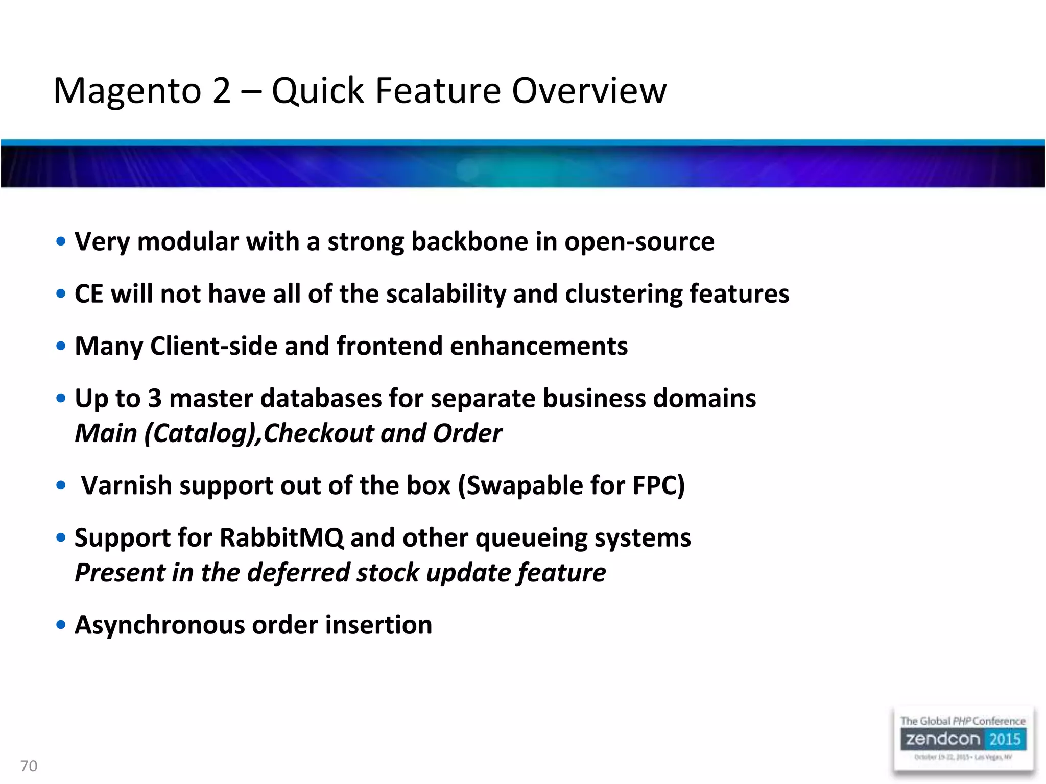 70
• Very modular with a strong backbone in open-source
• CE will not have all of the scalability and clustering features
• Many Client-side and frontend enhancements
• Up to 3 master databases for separate business domains
Main (Catalog),Checkout and Order
• Varnish support out of the box (Swapable for FPC)
• Support for RabbitMQ and other queueing systems
Present in the deferred stock update feature
• Asynchronous order insertion
Magento 2 – Quick Feature Overview
 