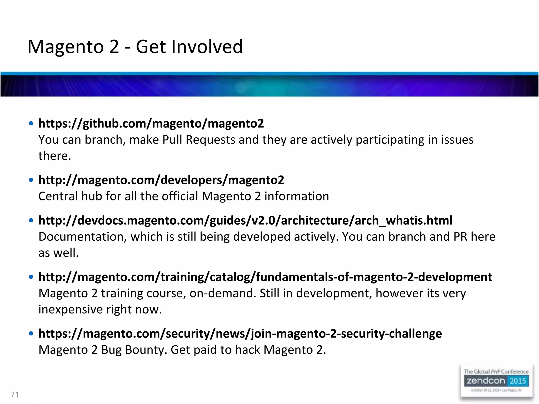 71
• https://github.com/magento/magento2
You can branch, make Pull Requests and they are actively participating in issues
there.
• http://magento.com/developers/magento2
Central hub for all the official Magento 2 information
• http://devdocs.magento.com/guides/v2.0/architecture/arch_whatis.html
Documentation, which is still being developed actively. You can branch and PR here
as well.
• http://magento.com/training/catalog/fundamentals-of-magento-2-development
Magento 2 training course, on-demand. Still in development, however its very
inexpensive right now.
• https://magento.com/security/news/join-magento-2-security-challenge
Magento 2 Bug Bounty. Get paid to hack Magento 2.
Magento 2 - Get Involved
 