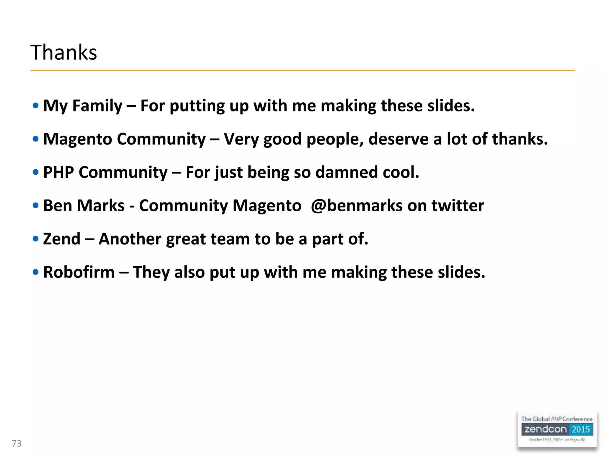 73
• My Family – For putting up with me making these slides.
• Magento Community – Very good people, deserve a lot of thanks.
• PHP Community – For just being so damned cool.
• Ben Marks - Community Magento @benmarks on twitter
• Zend – Another great team to be a part of.
• Robofirm – They also put up with me making these slides.
Thanks
 