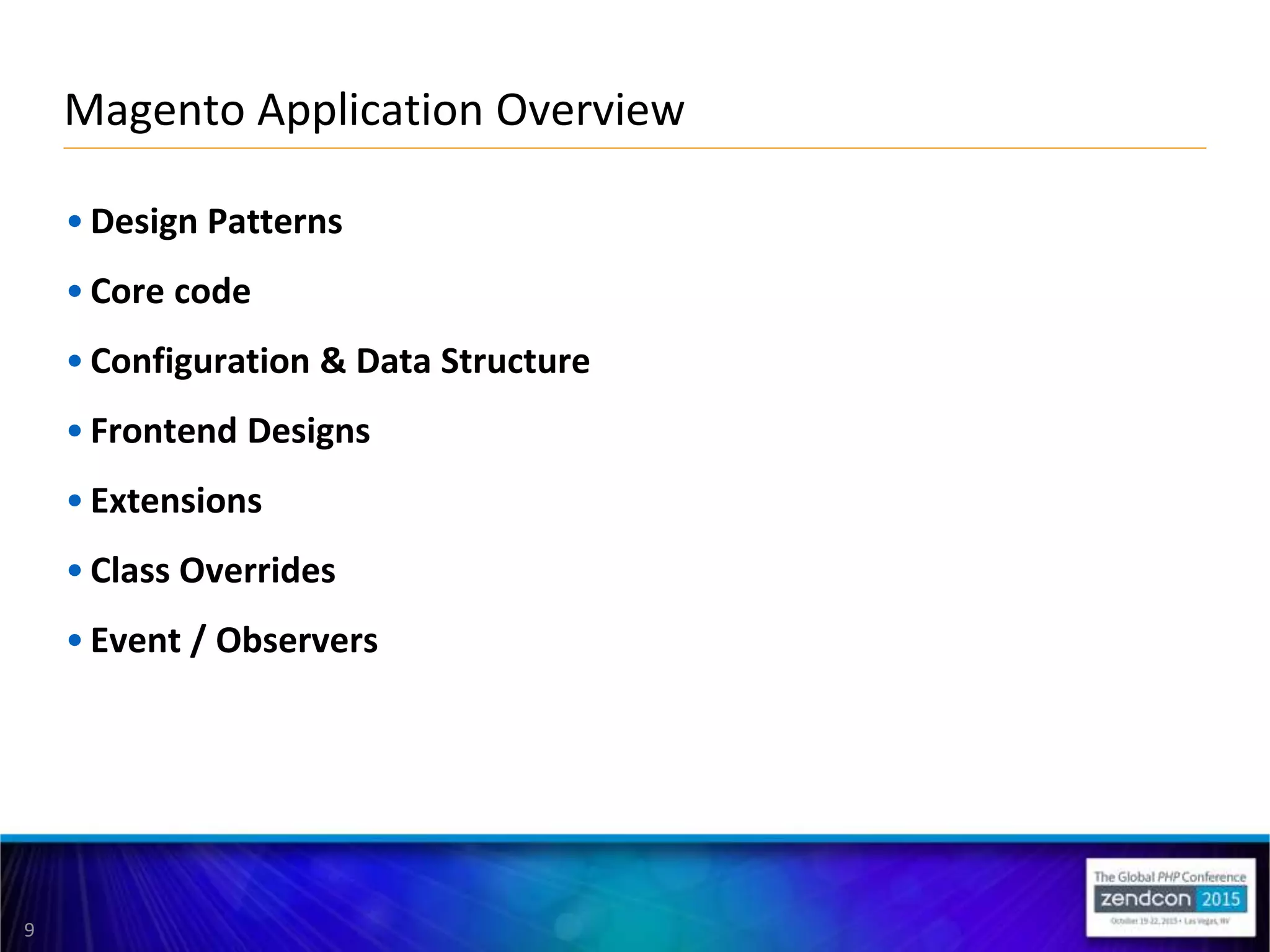 9
• Design Patterns
• Core code
• Configuration & Data Structure
• Frontend Designs
• Extensions
• Class Overrides
• Event / Observers
Magento Application Overview
 