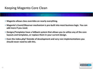12
• Magento allows class overrides on nearly everything.
• Magento’s Event/Observer mechanism is pre-built into most business logic. You can
add more if you need.
• Designs/Templates have a fallback system that allows you to utilize any of the core
layouts and templates, or replace them in your current design.
• Even the index.php? Outside of development and very rare implementations you
should never need to edit this.
Keeping Magento Core Clean
 