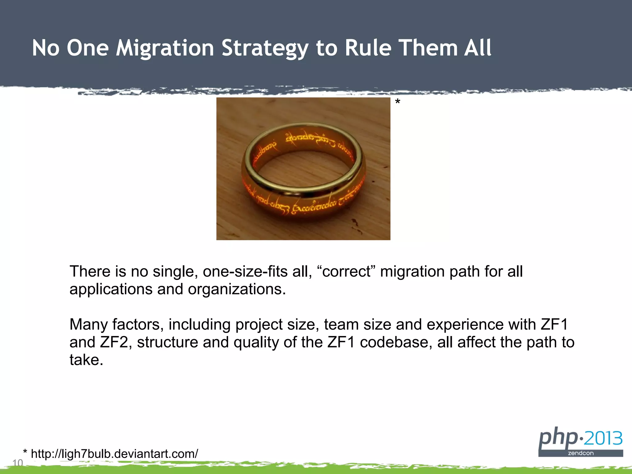 10
No One Migration Strategy to Rule Them All
There is no single, one-size-fits all, “correct” migration path for all
applications and organizations.
Many factors, including project size, team size and experience with ZF1
and ZF2, structure and quality of the ZF1 codebase, all affect the path to
take.
* http://ligh7bulb.deviantart.com/
*
 